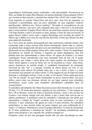 arqueológicos infelizmente pouco conhecidos e não desvendados. Encontrou-se na
Síria, na cidade de Ugarit (Ras Shamra), um poema dedicado à deusa-planeta ANAT,
que inverteu as duas auroras e a posição das estrelas! Ora, ANAT não é senão Vênus.
Uma migração no sentido Vênus-Terra não deve, pois, ficar fora de cogitação, se
aceitamos a possibilidade, para um povo adiantado, de usar engenhos voadores
aperfeiçoados, idênticos aos "discos-voadores". Prevendo as conseqüências de um
cataclismo próximo, este povo teria emigrado para todo o universo e em particular
para o nosso planeta. O papiro Harris fala de um cataclismo cósmico através da água
e do fogo durante o qual o sul tornou-se norte, porque a Terra fez uma reviravolta. O
papiro Ipuwer indica, assim como o papiro Hermitage, esta inversão dos pólos! O
dilúvio que a Bíblia nos conta foi sem dúvida universal, se bem que Moisés fez dele
uma catástrofe localizada.
Se a Terra fosse de repente desintegrada por uma monstruosa explosão atômica não
controlada, todo o nosso sistema solar ficaria transtornado. Quem sabe se, outrora,
um planeta hoje desaparecido não provocou um semelhante caos em nosso universo?
Deslizando de sua órbita original Vênus teria vindo sacudir a Terra! Os arqueólogos
descobriram no túmulo de Semout, o arquiteto da rainha Hatshepout, uma tela
pintada num teto representando a esfera celeste. Os signos do Zodíaco e as outras
constelações foram reproduzidas com uma orientação falsa da tela sul. O grupo
Orion-Sirius, que ocupa o centro desta tela, causa espanto aos astrônomos. Com
efeito, Orion aparece a oeste de Sirius em vez de encontrar-se a leste. Além disso,
parece deslocar-se no sentido errado. A verdadeira interpretação da orientação
irracional da tela "sul" e a posição invertida de Orion parece ser esta. O céu
representado neste afresco foi pintado antes que o sul, o norte, o leste e o oeste
invertessem suas posições na esfera celeste. É uma imagem do céu do Egito tal como
Senmout o contemplou outrora. Como se sabe, se foi mesmo Vênus quem provocou
"um fim de mundo" do qual foram testemunhas os povos sobreviventes, sua nova
órbita, assim como sua presença, deviam ter um lugar especial num calendário
astronômico, assim como num calendário adivinhatório calculados após tal
acontecimento.
O calendário adivinhatório dos Maias funcionava num ritmo baseado em 13 ciclos de
20 dias, 13 e 20 sendo dois números sagrados de seu esoterismo. 13 diz respeito ao
Sol e 20 ao Homem. Como em todas as doutrinas místicas, vemos o Ser em face do
Cosmos e em estreita relação com este último; o que é muito mais real do que se
admite geralmente! A penúltima coroa do calendário é ilustrada por oito glifos que
representam a relação de "tempo" existente entre os anos venusianos e os anos
terrestres: 5 anos venusianos são iguais em valor a 8 anos terrestres. No calendário
astronômico, os anos traziam todos um nome imposto por uma combinação de 4
sinais e 13 números. Obtinham-se assim 52 grupos diferentes. Ao final de um período
de 52 anos, produzia-se a mudança de "século". Os sacerdotes consideravam esta
época como perigosa; o sol, segundo eles, poderia extinguir-se!
Estejamos certos de que esta passagem temida não era uma elucubração ou uma


                                                                                  113
 