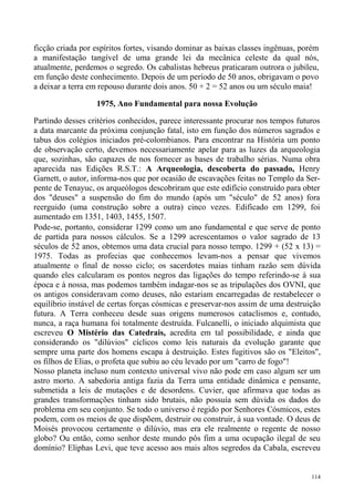 ficção criada por espíritos fortes, visando dominar as baixas classes ingênuas, porém
a manifestação tangível de uma grande lei da mecânica celeste da qual nós,
atualmente, perdemos o segredo. Os cabalistas hebreus praticaram outrora o jubileu,
em função deste conhecimento. Depois de um período de 50 anos, obrigavam o povo
a deixar a terra em repouso durante dois anos. 50 + 2 = 52 anos ou um século maia!

                  1975, Ano Fundamental para nossa Evolução

Partindo desses critérios conhecidos, parece interessante procurar nos tempos futuros
a data marcante da próxima conjunção fatal, isto em função dos números sagrados e
tabus dos colégios iniciados pré-colombianos. Para encontrar na História um ponto
de observação certo, devemos necessariamente apelar para as luzes da arqueologia
que, sozinhas, são capazes de nos fornecer as bases de trabalho sérias. Numa obra
aparecida nas Edições R.S.T.: A Arqueologia, descoberta do passado, Henry
Garnett, o autor, informa-nos que por ocasião de escavações feitas no Templo da Ser-
pente de Tenayuc, os arqueólogos descobriram que este edifício construído para obter
dos "deuses" a suspensão do fim do mundo (após um "século" de 52 anos) fora
reerguido (uma construção sobre a outra) cinco vezes. Edificado em 1299, foi
aumentado em 1351, 1403, 1455, 1507.
Pode-se, portanto, considerar 1299 como um ano fundamental e que serve de ponto
de partida para nossos cálculos. Se a 1299 acrescentamos o valor sagrado de 13
séculos de 52 anos, obtemos uma data crucial para nosso tempo. 1299 + (52 x 13) =
1975. Todas as profecias que conhecemos levam-nos a pensar que vivemos
atualmente o final de nosso ciclo; os sacerdotes maias tinham razão sem dúvida
quando eles calcularam os pontos negros das ligações do tempo referindo-se à sua
época e à nossa, mas podemos também indagar-nos se as tripulações dos OVNI, que
os antigos consideravam como deuses, não estariam encarregadas de restabelecer o
equilíbrio instável de certas forças cósmicas e preservar-nos assim de uma destruição
futura. A Terra conheceu desde suas origens numerosos cataclismos e, contudo,
nunca, a raça humana foi totalmente destruída. Fulcanelli, o iniciado alquimista que
escreveu O Mistério das Catedrais, acredita em tal possibilidade, e ainda que
considerando os "dilúvios" cíclicos como leis naturais da evolução garante que
sempre uma parte dos homens escapa à destruição. Estes fugitivos são os "Eleitos",
os filhos de Elias, o profeta que subiu ao céu levado por um "carro de fogo"!
Nosso planeta incluso num contexto universal vivo não pode em caso algum ser um
astro morto. A sabedoria antiga fazia da Terra uma entidade dinâmica e pensante,
submetida a leis de mutações e de desordens. Cuvier, que afirmava que todas as
grandes transformações tinham sido brutais, não possuía sem dúvida os dados do
problema em seu conjunto. Se todo o universo é regido por Senhores Cósmicos, estes
podem, com os meios de que dispõem, destruir ou construir, à sua vontade. O deus de
Moisés provocou certamente o dilúvio, mas era ele realmente o regente de nosso
globo? Ou então, como senhor deste mundo pôs fim a uma ocupação ilegal de seu
domínio? Eliphas Levi, que teve acesso aos mais altos segredos da Cabala, escreveu


                                                                                  114
 