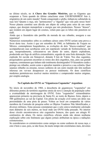 no último século, no A Chave dos Grandes Mistérios, que os Gigantes que
ocuparam a Terra quando do último cataclismo eram USURPADORES! Isto é,
originários de um outro mundo! Tendo conquistado o globo, tinham-no submetido às
suas leis! Quanto à raça, nós "pertencemos" a "alguma" que vela pelo nosso bem!
Nosso planeta constitui sem dúvida um objeto de cobiça para seres de um outro
espaço, que desejam monopolizar a energia que nós produzimos. Nossos "deuses",
que residem em algum lugar do cosmos, velam para que os lobos não penetrem no
redil.
Ainda que o fazendeiro não partilhe da morada de seu rebanho, assegura a sua
segurança!
Numerosos testemunhos sobre os combates aéreos entre OVNI seriam uma prova a
favor desta tese. Assim é que em setembro de 1968, os habitantes de Yuquin no
México, contemplaram boquiabertos, as evoluções de dois "discos-voadores" que
acompanhavam suas acrobacias com um espetáculo variado de fosforescências, até
que, inesperadamente, colocaram-se um diante do outro, depois explodiram,
produzindo um fogo de artifício extraordinário, seguido de uma forte detonação. Esta
explosão foi ouvida em Simojovel, distante 8 km de Yukin. Nos dias seguintes,
pesquisadores quiseram encontrar os restos dos dois engenhos, mas, para sua grande
surpresa, constataram que tinham sido totalmente desintegrados! O fazendeiro cuida e
protege seu rebanho, assim como o apicultor mantém e preserva a sua colméia. Quer
sejamos rebanho ou enxame, nossos senhores de um outro mundo não têm nenhum
interesse em ver-nos desaparecer ou perecer totalmente. Os dons científicos
modernos permitem-nos resolver muitos mistérios e compreender muitos enigmas,
por simples analogia.

        No Capítulo dos OVNI: os "Gigantescos Cogumelos" Argentinos

No início de novembro de 1968, a descoberta de gigantescos "cogumelos" em
diferentes pontos do território argentino atraiu de novo a atenção da população sobre
a eventualidade da aterrissagem de OVNI. Estes "cogumelos" extraordinários
apareceram primeiro na província de Santa Fé, ao norte de Buenos Aires, depois a
500 quilômetros ao sul da Capital. Um piloto da aviação civil notou um deles nas
proximidades de uma pista de pouso. Voltou ao local em companhia de vários
membros da Comissão de pesquisa sobre os Objetos Voadores Não Identificados, e
diversos militares. Estas pessoas constataram que o solo estava totalmente calcinado
num diâmetro de seis metros, no local onde um OVNI tinha pousado. No interior
desse círculo encontravam-se oito cogumelos brancos, dos quais um atingia 81
centímetros de altura. Os meios científicos oficiais ainda não deram nenhuma
explicação sobre este fenômeno que alguns jornais atribuíram na época a radiações
extraterrestres.
Se consideramos os extraterrestres como amigos ou como senhores de nossa raça, e
este é bem o caso, pois, se não fosse, há muito tempo não existiríamos mais, devemos


                                                                                  115
 