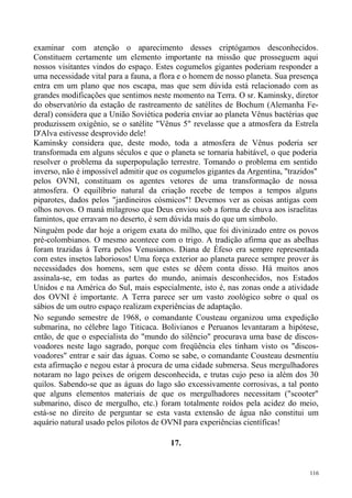 examinar com atenção o aparecimento desses criptógamos desconhecidos.
Constituem certamente um elemento importante na missão que prosseguem aqui
nossos visitantes vindos do espaço. Estes cogumelos gigantes poderiam responder a
uma necessidade vital para a fauna, a flora e o homem de nosso planeta. Sua presença
entra em um plano que nos escapa, mas que sem dúvida está relacionado com as
grandes modificações que sentimos neste momento na Terra. O sr. Kaminsky, diretor
do observatório da estação de rastreamento de satélites de Bochum (Alemanha Fe-
deral) considera que a União Soviética poderia enviar ao planeta Vênus bactérias que
produzissem oxigênio, se o satélite "Vênus 5" revelasse que a atmosfera da Estrela
D'Alva estivesse desprovido dele!
Kaminsky considera que, deste modo, toda a atmosfera de Vênus poderia ser
transformada em alguns séculos e que o planeta se tornaria habitável, o que poderia
resolver o problema da superpopulação terrestre. Tomando o problema em sentido
inverso, não é impossível admitir que os cogumelos gigantes da Argentina, "trazidos"
pelos OVNI, constituam os agentes vetores de uma transformação de nossa
atmosfera. O equilíbrio natural da criação recebe de tempos a tempos alguns
piparotes, dados pelos "jardineiros cósmicos"! Devemos ver as coisas antigas com
olhos novos. O maná milagroso que Deus enviou sob a forma de chuva aos israelitas
famintos, que erravam no deserto, é sem dúvida mais do que um símbolo.
Ninguém pode dar hoje a origem exata do milho, que foi divinizado entre os povos
pré-colombianos. O mesmo acontece com o trigo. A tradição afirma que as abelhas
foram trazidas à Terra pelos Venusianos. Diana de Éfeso era sempre representada
com estes insetos laboriosos! Uma força exterior ao planeta parece sempre prover às
necessidades dos homens, sem que estes se dêem conta disso. Há muitos anos
assinala-se, em todas as partes do mundo, animais desconhecidos, nos Estados
Unidos e na América do Sul, mais especialmente, isto é, nas zonas onde a atividade
dos OVNI é importante. A Terra parece ser um vasto zoológico sobre o qual os
sábios de um outro espaço realizam experiências de adaptação.
No segundo semestre de 1968, o comandante Cousteau organizou uma expedição
submarina, no célebre lago Titicaca. Bolivianos e Peruanos levantaram a hipótese,
então, de que o especialista do "mundo do silêncio" procurava uma base de discos-
voadores neste lago sagrado, porque com freqüência eles tinham visto os "discos-
voadores" entrar e sair das águas. Como se sabe, o comandante Cousteau desmentiu
esta afirmação e negou estar à procura de uma cidade submersa. Seus mergulhadores
notaram no lago peixes de origem desconhecida, e trutas cujo peso ia além dos 30
quilos. Sabendo-se que as águas do lago são excessivamente corrosivas, a tal ponto
que alguns elementos materiais de que os mergulhadores necessitam ("scooter"
submarino, disco de mergulho, etc.) foram totalmente roídos pela acidez do meio,
está-se no direito de perguntar se esta vasta extensão de água não constitui um
aquário natural usado pelos pilotos de OVNI para experiências científicas!

                                        17.


                                                                                 116
 