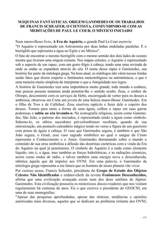 MÁQUINAS FANTÁSTICAS. ORIGEM GANIMEDES OU OS TRABALHOS
  DE FRANCIS SCHEAFER, O CIENTISTA, CONFUNDINDO-SE COM AS
      MEDITAÇÕES DE PAUL LE COUR, O MÍSTICO INICIADO

Num maravilhoso livro, A Era do Aquário, o grande Paul Le Cour escrevia:
"O Aquário é representado em Astronomia por duas linhas onduladas paralelas. É o
hieróglifo que representa a água no Egito e no México".
O fato de encontrar o mesmo hieróglifo com o mesmo sentido dos dois lados do oceano
mostra que tiveram uma origem comum. Nos mapas celestes, o Aquário é representado
sob o aspecto de um rapaz, com um gorro frígio à cabeça, tendo uma urna revirada de
onde as ondas se expandem através do céu. O nome desse rapaz é Ganimedes, sua
história faz parte da mitologia grega. Na hora atual, os mitólogos não vêem nessas lendas
senão fatos que dizem respeito a fenômenos meteorológicos ou astronômicos, o que é
uma maneira muito simplista de interpretar o que a Antigüidade nos legou.
A história de Ganimedes tem uma importância muito grande, todo mundo a conhece,
mas poucas pessoas tentaram ainda penetrar-lhe o sentido oculto. Zeus, o senhor do
Olimpo, descontente com os serviços de Hebe, encarregada de verter para os deuses a
ambrosia, observou em Creta um jovem de uma beleza maravilhosa: Ganimedes. Era
o filho de Tros e de Callirhoé. Zeus resolveu raptá-lo e fazer dele o copeiro dos
deuses. Tomou para tanto a forma de uma águia, colheu o rapaz em suas garras
poderosas e subiu ao céu levando-o. Na iconografia religiosa, assim como Ganime-
des, São João, o patrono dos iniciados, é representado tendo a águia como símbolo.
Sabemo-lo, os sábios sacerdotes pré-colombianos recebiam, quando de sua
entronização, um pentaclo-calendário mágico tendo no verso a figura de um guerreiro
com penas de águia à cabeça. O vaso que Ganimedes segura, é também o que São
João segura, o Graal, esse vaso sagrado simbólico no qual o sangue do Cristo
representa o Conhecimento e o Amor. Ganimedes derramando sobre o mundo o
conteúdo de sua urna simboliza a difusão das doutrinas esotéricas com a vinda da Era
do Aquário na qual já penetramos. O símbolo do Aquário é a onda como elemento
líquido, isto é, a água, mas também as forças hidrelétricas, e as radiações cósmicas,
assim como ondas de rádio, e talvez também uma energia nova e desconhecida,
idêntica àquela que dá impulso aos OVNI. Em uma palavra, o Ganimedes da
mitologia grega representa a era futura que os homens de nosso planeta vão viver.
Por curioso acaso, Francis Scheafer, presidente do Grupo de Estudo dos Objetos
Celestes Não Identificados e redator-chefe da revista Fenômenos Desconhecidos,
afirma que uma civilização avançada existe num dos doze satélites de Júpiter:
Ganimedes. Esta civilização possuiria os misteriosos discos-voadores que nos visitam
regularmente há centenas de anos. Eis o que escreve o presidente do GEOCNI, em
uma de suas monografias:
"Apesar das pesquisas aprofundadas, apesar das sínteses, tendências e opiniões
autorizadas mais diversas, aqueles que se dedicam ao problema irritante dos OVNI,



                                                                                      117
 