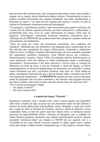 para não dizer dos extraterrestres, não conseguiram determinar, ainda, com exatidão a
origem, ou as origens, desses misteriosos objetos celestes. Contrariamente ao que se
poderia acreditar percorrendo esta sumária introdução, não tenho absolutamente a
pretensão de erguer o véu sobre um dos enigmas que encerra o cosmos, do qual as
estrelas do firmamento constituem pontos de interrogação!
"As pesquisas e experiências cósmicas, tanto norte-americanas quanto soviéticas, são
o ponto alto do decênio espacial provando, por fatos indiscutíveis e indiscutidos, a
possibilidade para seres vivos de viajar efetivamente no Espaço. Vinte anos de
pesquisas "discológicas" continuadas trouxeram elementos construtivos para a
edificação de uma HIPÓTESE que poderia muito bem ultrapassar o quadro restrito de
uma polêmica sem fundamento.
"Antes de tentar um exame dos pormenores primordiais, devo sublinhar um
"paradoxo" admitindo que este substantivo seja adequado para a qualificação de um
fato delicado que constatamos há tempos. Efetivamente, resumindo-o, poderíamos
defini-lo assim: os Objetos Voadores Não Identificados são uma realidade sustentada
por argumentos científicos irrefutáveis. Aimé Michel provou sua existência...
ortotecnicamente; Jacques e Janine Vallée não puderam concluir definitivamente ao
acaso analisando como nós sabemos as linhas estabelecidas graças a testemunhos
concordantes. Acrescentemos a isto fatos concretos e visíveis como os vestígios de
Marcianos na Costa do Ouro, o caso de Valensole, a morte de Snippy, os efeitos
eletromagnéticos, os efeitos de magnetização, de dessecação, de calcinação, e muitos
outros fenômenos que não é necessário enumerar mais uma vez. Nesta ordem de
idéias, constatamos objetivamente que o fato de discutir sobre a existência de OVNI
está largamente ultrapassado... A EXISTÊNCIA estando provada, trata-se principal-
mente de progredir com um passo cartesiano e nós fazemos uma pergunta derivada
dos fatos evocados: estas naves existem, mas não vêm da Terra, de onde elas vêm?
"Por si mesma esta pergunta é dupla:
— Do espaço "exterior"?
— De nosso sistema solar?

                         A respeito do Espaço "Exterior"
Rejeitando à primeira vista o sistema solar, como o fazem aqueles que pretendem
saber tudo a respeito de tudo, ao passo que nós procuramos antes de tudo eliminar o
número de nossas idéias falsas preconcebidas, somos obrigados a viajar sem escala
até a região de Alfa ou Próxima do Centauro, mesmo a estrela de Bernard e nosso
computador indica já mais de quatro anos-luz! Depois disso, as distâncias tomam
processos de impossibilidade relativa. Notamos, de passagem, que os trabalhos de
Albert Einstein permitem, entretanto, uma solução cientificamente aceitável. Mesmo
possuindo "astronaves-mães" que atinjam os 300.000 km por segundo, isto é, a
velocidade da luz, estas últimas levariam, segundo os dados, quatro anos e quatro
meses para atingir a órbita terrestre. Imaginemos que a volta exigiria o mesmo tempo,


                                                                                  118
 
