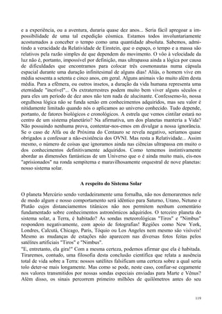 e a experiência, ou a aventura, duraria quase dez anos... Seria fácil apregoar a im-
possibilidade de uma tal expedição cósmica. Estamos todos involuntariamente
acostumados a conceber o tempo como uma quantidade absoluta. Sabemos, admi-
tindo a veracidade da Relatividade de Einstein, que o espaço, o tempo e a massa são
relativos pela razão simples de que dependem do movimento. O vôo à velocidade da
luz não é, portanto, impossível por definição, mas ultrapassa ainda a lógica por causa
de dificuldades que encontramos para colocar três cosmonautas numa cápsula
espacial durante uma duração infinitesimal de alguns dias! Aliás, o homem vive em
média sessenta a setenta e cinco anos, em geral. Alguns animais vão muito além desta
média. Para a efêmera, ou outros insetos, a duração da vida humana representa uma
eternidade "incrível"... Os extraterrestres podem muito bem viver alguns séculos e
para eles um período de dez anos não tem nada de alucinante. Confessemo-lo, nossa
orgulhosa lógica não se funda senão em conhecimentos adquiridos, mas seu valor é
nitidamente limitado quando nós o aplicamos ao universo conhecido. Tudo depende,
portanto, de fatores biológicos e cronológicos. A estrela que vemos cintilar estará no
centro de um sistema planetário? Na afirmativa, um dos planetas manteria a Vida?
Não possuindo nenhuma prova, contentar-nos-emos em divulgar a nossa ignorância.
Se o caso de Alfa ou de Próxima do Centauro se revela negativo, seríamos quase
obrigados a confessar a não-existência dos OVNI. Mas resta a Relatividade... Assim
mesmo, o número de coisas que ignoramos ainda nas ciências ultrapassa em muito o
dos conhecimentos definitivamente adquiridos. Como tememos instintivamente
abordar as dimensões fantásticas de um Universo que o é ainda muito mais, eis-nos
"aprisionados" na ronda sempiterna e maravilhosamente orquestral de nove planetas:
nosso sistema solar.

                            A respeito do Sistema Solar

O planeta Mercúrio sendo verdadeiramente uma fornalha, não nos demoraremos nele
de modo algum e nosso comportamento será idêntico para Saturno, Urano, Netuno e
Plutão cujos distanciamentos titânicos não nos permitem nenhum comentário
fundamentado sobre conhecimentos astronômicos adquiridos. O terceiro planeta do
sistema solar, a Terra, é habitado? As sondas meteorológicas "Tiros" e "Nimbus"
respondem negativamente, com apoio de fotografias! Regiões como New York,
Londres, Calcutá, Chicago, Paris, Tóquio ou Los Angeles nem mesmo são visíveis!
Mesmo as mudanças de estações não aparecem nas diversas fotos feitas pelos
satélites artificiais "Tiros" e "Nimbus".
"E, entretanto, ela gira!" Com a mesma certeza, podemos afirmar que ela é habitada.
Tiraremos, contudo, uma filosofia desta conclusão científica que relata a ausência
total de vida sobre a Terra: nossos satélites falsificam uma certeza sobre a qual seria
tolo deter-se mais longamente. Mas como se pode, neste caso, confiar-se cegamente
nos valores transmitidos por nossas sondas especiais enviadas para Marte e Vênus?
Além disso, os sinais percorrem primeiro milhões de quilômetros antes do seu


                                                                                    119
 