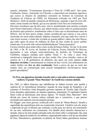 assunto, intitulado: "Cosmonautas desceram à Terra há 12.000 anos". Seu autor,
Viatcheslav Zaitsev, licenciado em Filosofia, e especialista em literatura iugoslava,
que exerce as funções de catedrático assistente no Instituto de Literatura da
Academia de Ciências da URSS, foi fortemente criticado em 1965 por Piotr
Macherov, chefe do partido comunista da Bielorússia, segundo o qual ele teria afir-
mado, numa reunião em Minsk, que na sua opinião Cristo fora um extraterrestre.
Devemos reconhecer que há dois anos vem-se manifestando uma enorme evolução
entre Norte-Americanos e Russos, que sabem muitas coisas sobre os acontecimentos
da história mais primitiva, notadamente sobre os fatos que se desenrolaram antes do
Dilúvio. Até há bem pouco tempo, muitos acreditavam que outrora a Lua estava
encaixada em nosso pobre planeta, hipótese temerária, mas que nada fica a dever a
uma teoria recente, e ainda não revelada ao grande público: sábios dos dois blocos,
que estão agora de posse de milhares de fotos da face oculta de nosso satélite,
acham que a Lua teria sido outrora bombardeada por "forças pensantes".
Curioso mistério pesa ainda sobre a face oculta da branca Selene. No dia 18 de julho
de 1965, o Dr. B. Levin, do Instituto de Ciências Físicas Schmidt de Moscou,
apresentou a seus colegas norte-americanos do Instituto de Tecnologia da
Califórnia, imagens tomadas pelo satélite "Zond 3". As vinte e cinco fotos
mostravam a topografia lunar em sua face oculta. Ora, coisa estranha, viam-se ali
crateras de 3 a 30 quilômetros de diâmetro, das quais um certo número estão
dispostas em linha. Contrariamente às crateras da face visível, este alinhamento em
cadeia lembra um tiro ao alvo escalonado. Seria a prova de que na noite dos
tempos seres em comunicação num circuito intergaláctico envolveram-se numa
guerra apocalíptica?


  No Peru, um gigantesco desenho traçado sobre o solo guiava outrora engenhos
      voadores. O grande "Deus Marciano" de Tassili traz o mesmo símbolo.

Em 1962, os sábios franceses que trabalhavam no Sahara tiveram uma manhã a
surpresa de ver desembarcar Kazantsev seguido de uma equipe de fotógrafos e de
cineastas. O Soviético vinha fotografar gravuras rupestres de Tassilin Ajjer (Tassili).
Esses desenhos representam, de maneira espantosa, astronautas! O explorador francês
Henri Lothe já denominara uma dessas figuras: "O Grande Deus Marciano". Sem
dúvida por causa da enorme cabeça redonda que o caracteriza, e que parecia
encerrada num capacete com um pequeno postigo.
No Hoggar, uma outra gravura, conhecida sob o nome de "Dama Branca", desafia a
sagacidade dos arqueólogos pela sua composição irracional. Também com ela, temos
a impressão de que os homens que cortaram a rocha para nos deixar um testemunho
de sua arte, estilizaram um cosmonauta. Um detalhe desse desenho chamou-nos a
atenção, trata-se de uma aranha colocada como um sinete sobre a composição. Ora, uma
gigantesca figura de aranha foi, há milênios, esquematizada sobre o solo de um alto platô
do Peru. Descobrem-se igualmente na planície de Nazca linhas geométricas imensas



                                                                                       12
 