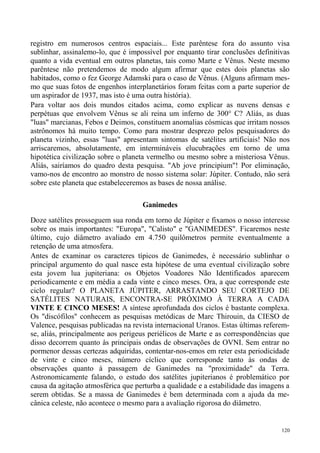 registro em numerosos centros espaciais... Este parêntese fora do assunto visa
sublinhar, assinalemo-lo, que é impossível por enquanto tirar conclusões definitivas
quanto a vida eventual em outros planetas, tais como Marte e Vênus. Neste mesmo
parêntese não pretendemos de modo algum afirmar que estes dois planetas são
habitados, como o fez George Adamski para o caso de Vênus. (Alguns afirmam mes-
mo que suas fotos de engenhos interplanetários foram feitas com a parte superior de
um aspirador de 1937, mas isto é uma outra história).
Para voltar aos dois mundos citados acima, como explicar as nuvens densas e
perpétuas que envolvem Vênus se ali reina um inferno de 300° C? Aliás, as duas
"luas" marcianas, Febos e Deimos, constituem anomalias cósmicas que irritam nossos
astrônomos há muito tempo. Como para mostrar desprezo pelos pesquisadores do
planeta vizinho, essas "luas" apresentam sintomas de satélites artificiais! Não nos
arriscaremos, absolutamente, em intermináveis elucubrações em torno de uma
hipotética civilização sobre o planeta vermelho ou mesmo sobre a misteriosa Vênus.
Aliás, sairíamos do quadro desta pesquisa. "Ab jove principium"! Por eliminação,
vamo-nos de encontro ao monstro de nosso sistema solar: Júpiter. Contudo, não será
sobre este planeta que estabeleceremos as bases de nossa análise.

                                    Ganimedes

Doze satélites prosseguem sua ronda em torno de Júpiter e fixamos o nosso interesse
sobre os mais importantes: "Europa", "Calisto" e "GANIMEDES". Ficaremos neste
último, cujo diâmetro avaliado em 4.750 quilômetros permite eventualmente a
retenção de uma atmosfera.
Antes de examinar os caracteres típicos de Ganimedes, é necessário sublinhar o
principal argumento do qual nasce esta hipótese de uma eventual civilização sobre
esta jovem lua jupiteriana: os Objetos Voadores Não Identificados aparecem
periodicamente e em média a cada vinte e cinco meses. Ora, a que corresponde este
ciclo regular? O PLANETA JÚPITER, ARRASTANDO SEU CORTEJO DE
SATÉLITES NATURAIS, ENCONTRA-SE PRÓXIMO À TERRA A CADA
VINTE E CINCO MESES! A síntese aprofundada dos ciclos é bastante complexa.
Os "discófilos" conhecem as pesquisas metódicas de Marc Thirouin, da CIESO de
Valence, pesquisas publicadas na revista internacional Uranos. Estas últimas referem-
se, aliás, principalmente aos perigeus periélicos de Marte e as correspondências que
disso decorrem quanto às principais ondas de observações de OVNI. Sem entrar no
pormenor dessas certezas adquiridas, contentar-nos-emos em reter esta periodicidade
de vinte e cinco meses, número cíclico que corresponde tanto às ondas de
observações quanto à passagem de Ganimedes na "proximidade" da Terra.
Astronomicamente falando, o estudo dos satélites jupiterianos é problemático por
causa da agitação atmosférica que perturba a qualidade e a estabilidade das imagens a
serem obtidas. Se a massa de Ganimedes é bem determinada com a ajuda da me-
cânica celeste, não acontece o mesmo para a avaliação rigorosa do diâmetro.


                                                                                  120
 