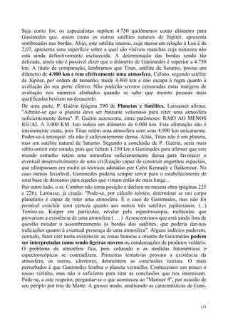 Seja como for, os especialistas supõem 4.750 quilômetros como diâmetro para
Ganimedes que, assim como os outros satélites naturais de Júpiter, apresenta
sombreados nas bordas. Aliás, este satélite imenso, cuja massa em relação à Lua é de
2,07, apresenta uma superfície sobre a qual são visíveis manchas cuja natureza não
está ainda definitivamente esclarecida. A determinação das bordas sendo tão
delicada, ainda não é possível dizer que o diâmetro de Ganimedes é superior a 4.750
km. A título de comparação, lembremos que Titan, satélite de Saturno, possui um
diâmetro de 4.900 km e tem efetivamente uma atmosfera, Calisto, segundo satélite
de Júpiter, por ordem de tamanho, mede 4.460 km e não escapa à regra quanto à
avaliação do seu porte efetivo. Não poderão ser-nos censuradas estas margens de
avaliação nos números alinhados quando se sabe que mesmo pessoas mais
qualificadas hesitam no desacordo.
De uma parte, P. Guérin (página 290 de Planetas e Satélites, Larousse) afirma:
"Admite-se que o planeta deva ser bastante volumoso para reter uma atmosfera
suficientemente densa". P. Guérin acrescenta, entre parênteses: RAIO AO MENOS
IGUAL A 3.000 KM. Isto indica um diâmetro de 6.000 km. Esta afirmação não é
inteiramente exata, pois Titan retém uma atmosfera com seus 4.900 km unicamente.
Poder-se-á retorquir: ela não é suficientemente densa. Aliás, Titan não é um planeta,
mas um satélite natural de Saturno. Segundo a conclusão de P. Guérin, seria mais
sábio omitir este estudo, pois que faltam 1.250 km a Ganimedes para afirmar que este
mundo estranho retém uma atmosfera suficientemente densa para favorecer o
eventual desenvolvimento de uma civilização capaz de construir engenhos espaciais,
que ultrapassam em muito as técnicas adotadas por Cabo Kennedy e Baikonour. No
caso menos favorável, Ganimedes poderia sempre servir para o estabelecimento de
uma base de descanso para aqueles que viriam então de mais longe...
Por outro lado, o sr. Combes não toma posição e declara na mesma obra (páginas 225
e 226), Larousse, já citada: "Pode-se, por cálculo teórico, determinar se um corpo
planetário é capaz de reter uma atmosfera. É o caso de Ganimedes, mas não foi
possível concluir com certeza quanto aos outros três satélites jupiterianos. (...)
Tentou-se, Kuiper em particular, revelar pela espectroscopia, moléculas que
provariam a existência de uma atmosfera ( . . . ) Acrescentemos que está ainda fora de
questão estudar o assombreamento às bordas dos satélites, que poderia dar-nos
indicações quanto à eventual presença de uma atmosfera". Alguns indícios puderam,
contudo, fazer crer nesta existência: as zonas brancas a oriente de Ganimedes podem
ser interpretadas como sendo ligeiras nuvens ou condensações de produtos voláteis.
O problema da atmosfera fica, pois colocado e as medidas fotométricas e
espectroscópicas se contradizem. Primeiras tentativas provam a existência da
atmosfera, as outras, ulteriores, desmentem as conclusões iniciais. O mais
perturbador é que Ganimedes lembra o planeta vermelho. Conhecemos um pouco o
nosso vizinho, mas não o suficiente para tirar as conclusões que nos interessam.
Pode-se, a este respeito, perguntar-se o que aconteceu ao "Mariner 4", por ocasião de
seu périplo por trás de Marte. A grosso modo, analisando as características de Gani-


                                                                                   121
 