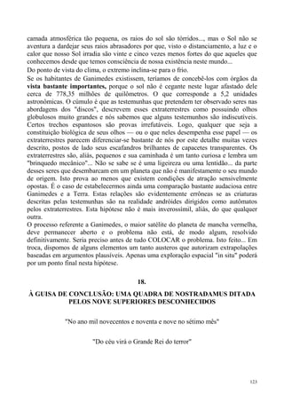 camada atmosférica tão pequena, os raios do sol são tórridos..., mas o Sol não se
aventura a dardejar seus raios abrasadores por que, visto o distanciamento, a luz e o
calor que nosso Sol irradia são vinte e cinco vezes menos fortes do que aqueles que
conhecemos desde que temos consciência de nossa existência neste mundo...
Do ponto de vista do clima, o extremo inclina-se para o frio.
Se os habitantes de Ganimedes existissem, teríamos de concebê-los com órgãos da
vista bastante importantes, porque o sol não é cegante neste lugar afastado dele
cerca de 778,35 milhões de quilômetros. O que corresponde a 5,2 unidades
astronômicas. O cúmulo é que as testemunhas que pretendem ter observado seres nas
abordagens dos "discos", descrevem esses extraterrestres como possuindo olhos
globulosos muito grandes e nós sabemos que alguns testemunhos são indiscutíveis.
Certos trechos espantosos são provas irrefutáveis. Logo, qualquer que seja a
constituição biológica de seus olhos — ou o que neles desempenha esse papel — os
extraterrestres parecem diferenciar-se bastante de nós por este detalhe muitas vezes
descrito, postos de lado seus escafandros brilhantes de capacetes transparentes. Os
extraterrestres são, aliás, pequenos e sua caminhada é um tanto curiosa e lembra um
"brinquedo mecânico"... Não se sabe se é uma ligeireza ou uma lentidão... da parte
desses seres que desembarcam em um planeta que não é manifestamente o seu mundo
de origem. Isto prova ao menos que existem condições de atração sensivelmente
opostas. É o caso de estabelecermos ainda uma comparação bastante audaciosa entre
Ganimedes e a Terra. Estas relações são evidentemente errôneas se as criaturas
descritas pelas testemunhas são na realidade andróides dirigidos como autômatos
pelos extraterrestres. Esta hipótese não é mais inverossímil, aliás, do que qualquer
outra.
O processo referente a Ganimedes, o maior satélite do planeta de mancha vermelha,
deve permanecer aberto e o problema não está, de modo algum, resolvido
definitivamente. Seria preciso antes de tudo COLOCAR o problema. Isto feito... Em
troca, dispomos de alguns elementos um tanto austeros que autorizam extrapolações
baseadas em argumentos plausíveis. Apenas uma exploração espacial "in situ" poderá
por um ponto final nesta hipótese.

                                        18.
À GUISA DE CONCLUSÃO: UMA QUADRA DE NOSTRADAMUS DITADA
           PELOS NOVE SUPERIORES DESCONHECIDOS

              "No ano mil novecentos e noventa e nove no sétimo mês"

                        "Do céu virá o Grande Rei do terror"




                                                                                  123
 