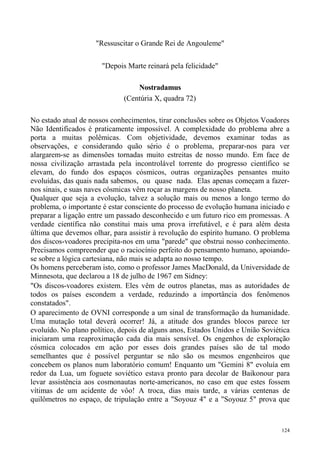 "Ressuscitar o Grande Rei de Angouleme"

                       "Depois Marte reinará pela felicidade"

                                  Nostradamus
                              (Centúria X, quadra 72)

No estado atual de nossos conhecimentos, tirar conclusões sobre os Objetos Voadores
Não Identificados é praticamente impossível. A complexidade do problema abre a
porta a muitas polêmicas. Com objetividade, devemos examinar todas as
observações, e considerando quão sério é o problema, preparar-nos para ver
alargarem-se as dimensões tornadas muito estreitas de nosso mundo. Em face de
nossa civilização arrastada pela incontrolável torrente do progresso científico se
elevam, do fundo dos espaços cósmicos, outras organizações pensantes muito
evoluídas, das quais nada sabemos, ou quase nada. Elas apenas começam a fazer-
nos sinais, e suas naves cósmicas vêm roçar as margens de nosso planeta.
Qualquer que seja a evolução, talvez a solução mais ou menos a longo termo do
problema, o importante é estar consciente do processo de evolução humana iniciado e
preparar a ligação entre um passado desconhecido e um futuro rico em promessas. A
verdade científica não constitui mais uma prova irrefutável, e é para além desta
última que devemos olhar, para assistir à revolução do espírito humano. O problema
dos discos-voadores precipita-nos em uma "parede" que obstrui nosso conhecimento.
Precisamos compreender que o raciocínio perfeito do pensamento humano, apoiando-
se sobre a lógica cartesiana, não mais se adapta ao nosso tempo.
Os homens perceberam isto, como o professor James MacDonald, da Universidade de
Minnesota, que declarou a 18 de julho de 1967 em Sidney:
"Os discos-voadores existem. Eles vêm de outros planetas, mas as autoridades de
todos os países escondem a verdade, reduzindo a importância dos fenômenos
constatados".
O aparecimento de OVNI corresponde a um sinal de transformação da humanidade.
Uma mutação total deverá ocorrer! Já, a atitude dos grandes blocos parece ter
evoluído. No plano político, depois de alguns anos, Estados Unidos e União Soviética
iniciaram uma reaproximação cada dia mais sensível. Os engenhos de exploração
cósmica colocados em ação por esses dois grandes países são de tal modo
semelhantes que é possível perguntar se não são os mesmos engenheiros que
concebem os planos num laboratório comum! Enquanto um "Gemini 8" evoluía em
redor da Lua, um foguete soviético estava pronto para decolar de Baikonour para
levar assistência aos cosmonautas norte-americanos, no caso em que estes fossem
vítimas de um acidente de vôo! A troca, dias mais tarde, a várias centenas de
quilômetros no espaço, de tripulação entre a "Soyouz 4" e a "Soyouz 5" prova que



                                                                                 124
 