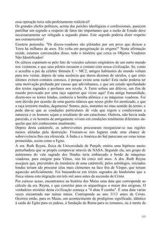 essa operação teria sido perfeitamente realizável!
Os grandes chefes políticos, acima das paixões ideológicas e confessionais, parecem
partilhar um segredo a respeito de fatos tão importantes que a razão de Estado deve
necessariamente ser relegada a segundo plano. Este segredo poderia dizer respeito
aos extraterrestres!
Einstein pretendia: "Os discos-voadores são pilotados por um povo que deixou a
Terra há milhares de anos. Ele volta em peregrinação às origens!" Nesta afirmação
reside, estamos convencidos disso, todo o mistério que cerca os Objetos Voadores
Não Identificados!
Os céticos espantam-se pelo fato de veículos celestes originários de um outro mundo
nos visitarem, e que seus pilotos recusem o contato com nossa civilização. Se, como
o acredita o pai da célebre fórmula E = MC2, antigos habitantes do mundo voltam
para nos visitar, depois de uma ausência que durou dezenas de séculos, e que estes
últimos evitem contatos conosco, é porque existe uma razão! Esta razão poderia ter
uma motivação profunda por causas que adivinhamos, e que um estudo aprofundado
dos textos sagrados e profanos nos revela. A Terra sofreu um dilúvio, um fim de
mundo provocado por uma raça superior que viveu aqui! Esta antiga humanidade,
dizem-nos os textos hindus, conhecia a bomba atômica e as máquinas voadoras. Foi
sem dúvida por ocasião de uma guerra titânica que nosso globo foi atomizado, e que
a raça terrestre mudou, degenerou! Somos, pois, mutantes no mau sentido do termo, e
pode dar-se que as condições particulares de vida que regem e condicionam a
natureza e os homens sejam a resultante de um cataclismo. Outrora, não havia nada
parecido, e os homens de antigamente viviam em condições totalmente diferentes da-
quelas que nós conhecemos atualmente.
Depois desta catástrofe, os sobreviventes procuraram reorganizar-se nas regiões
menos afetadas pela destruição. Fixaram-se nos lugares onde uma chance de
sobrevivência lhes era oferecida. A Índia e a América do Sul pareciam ser estas terras
prometidas, assim como o Egito.
A sra. Ruth Reyna, física da Universidade de Punjab, emitiu uma hipótese muito
perturbadora que se propôs comprovar através da NASA. Segundo ela, um grupo de
autóctones do vale sagrado dos Hindus teria embarcado a bordo de máquinas
voadoras, para emigrar para Vênus, isto há cinco mil anos. A dra. Ruth Reyna
assegura que, prevenidos da iminência de uma catástrofe, pelos astrólogos, iniciados
hindus teriam ido procurar céus mais clementes na face fria de Vésper, que teriam
aquecido artificialmente. Foi baseando-se em textos sagrados do hinduísmo que a
física situou esta migração em três mil anos antes da ascensão de Cristo.
Por curioso acaso, encontramos na história dos Maias uma data que corresponde ao
cálculo da sra. Reyna, e que constitui para os arqueólogos o maior dos enigmas. O
verdadeiro mistério desta civilização começa a "4 ahau 8 cumhu". É uma data várias
vezes encontrada nas ruínas maias. Corresponde ao ano 3113 antes de Cristo.
Ocorreu então, para os Maias, um acontecimento de prodigioso significado, idêntico
à saída do Egito para os judeus, à fundação de Roma para os romanos, ou à morte de


                                                                                   125
 