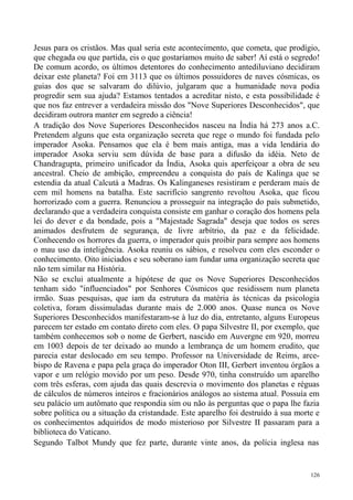 Jesus para os cristãos. Mas qual seria este acontecimento, que cometa, que prodígio,
que chegada ou que partida, eis o que gostaríamos muito de saber! Aí está o segredo!
De comum acordo, os últimos detentores do conhecimento antediluviano decidiram
deixar este planeta? Foi em 3113 que os últimos possuidores de naves cósmicas, os
guias dos que se salvaram do dilúvio, julgaram que a humanidade nova podia
progredir sem sua ajuda? Estamos tentados a acreditar nisto, e esta possibilidade é
que nos faz entrever a verdadeira missão dos "Nove Superiores Desconhecidos", que
decidiram outrora manter em segredo a ciência!
A tradição dos Nove Superiores Desconhecidos nasceu na Índia há 273 anos a.C.
Pretendem alguns que esta organização secreta que rege o mundo foi fundada pelo
imperador Asoka. Pensamos que ela é bem mais antiga, mas a vida lendária do
imperador Asoka serviu sem dúvida de base para a difusão da idéia. Neto de
Chandragupta, primeiro unificador da Índia, Asoka quis aperfeiçoar a obra de seu
ancestral. Cheio de ambição, empreendeu a conquista do país de Kalinga que se
estendia da atual Calcutá a Madras. Os Kalinganeses resistiram e perderam mais de
cem mil homens na batalha. Este sacrifício sangrento revoltou Asoka, que ficou
horrorizado com a guerra. Renunciou a prosseguir na integração do país submetido,
declarando que a verdadeira conquista consiste em ganhar o coração dos homens pela
lei do dever e da bondade, pois a "Majestade Sagrada" deseja que todos os seres
animados desfrutem de segurança, de livre arbítrio, da paz e da felicidade.
Conhecendo os horrores da guerra, o imperador quis proibir para sempre aos homens
o mau uso da inteligência. Asoka reuniu os sábios, e resolveu com eles esconder o
conhecimento. Oito iniciados e seu soberano iam fundar uma organização secreta que
não tem similar na História.
Não se exclui atualmente a hipótese de que os Nove Superiores Desconhecidos
tenham sido "influenciados" por Senhores Cósmicos que residissem num planeta
irmão. Suas pesquisas, que iam da estrutura da matéria às técnicas da psicologia
coletiva, foram dissimuladas durante mais de 2.000 anos. Quase nunca os Nove
Superiores Desconhecidos manifestaram-se à luz do dia, entretanto, alguns Europeus
parecem ter estado em contato direto com eles. O papa Silvestre II, por exemplo, que
também conhecemos sob o nome de Gerbert, nascido em Auvergne em 920, morreu
em 1003 depois de ter deixado ao mundo a lembrança de um homem erudito, que
parecia estar deslocado em seu tempo. Professor na Universidade de Reims, arce-
bispo de Ravena e papa pela graça do imperador Oton III, Gerbert inventou órgãos a
vapor e um relógio movido por um peso. Desde 970, tinha construído um aparelho
com três esferas, com ajuda das quais descrevia o movimento dos planetas e réguas
de cálculos de números inteiros e fracionários análogos ao sistema atual. Possuía em
seu palácio um autômato que respondia sim ou não às perguntas que o papa lhe fazia
sobre política ou a situação da cristandade. Este aparelho foi destruído à sua morte e
os conhecimentos adquiridos de modo misterioso por Silvestre II passaram para a
biblioteca do Vaticano.
Segundo Talbot Mundy que fez parte, durante vinte anos, da polícia inglesa nas


                                                                                   126
 