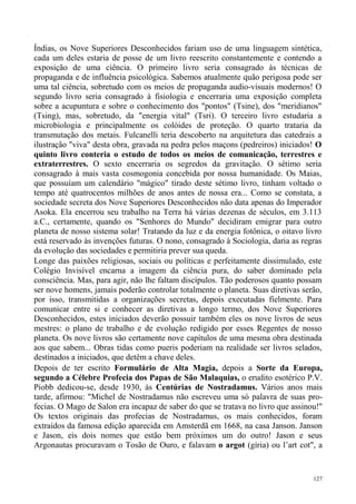 Índias, os Nove Superiores Desconhecidos fariam uso de uma linguagem sintética,
cada um deles estaria de posse de um livro reescrito constantemente e contendo a
exposição de uma ciência. O primeiro livro seria consagrado às técnicas de
propaganda e de influência psicológica. Sabemos atualmente quão perigosa pode ser
uma tal ciência, sobretudo com os meios de propaganda audio-visuais modernos! O
segundo livro seria consagrado à fisiologia e encerraria uma exposição completa
sobre a acupuntura e sobre o conhecimento dos "pontos" (Tsine), dos "meridianos"
(Tsing), mas, sobretudo, da "energia vital" (Tsri). O terceiro livro estudaria a
microbiologia e principalmente os colóides de proteção. O quarto trataria da
transmutação dos metais. Fulcanelli teria descoberto na arquitetura das catedrais a
ilustração "viva" desta obra, gravada na pedra pelos maçons (pedreiros) iniciados! O
quinto livro conteria o estudo de todos os meios de comunicação, terrestres e
extraterrestres. O sexto encerraria os segredos da gravitação. O sétimo seria
consagrado à mais vasta cosmogonia concebida por nossa humanidade. Os Maias,
que possuíam um calendário "mágico" tirado deste sétimo livro, tinham voltado o
tempo até quatrocentos milhões de anos antes de nossa era... Como se constata, a
sociedade secreta dos Nove Superiores Desconhecidos não data apenas do Imperador
Asoka. Ela encerrou seu trabalho na Terra há várias dezenas de séculos, em 3.113
a.C., certamente, quando os "Senhores do Mundo" decidiram emigrar para outro
planeta de nosso sistema solar! Tratando da luz e da energia fotônica, o oitavo livro
está reservado às invenções futuras. O nono, consagrado à Sociologia, daria as regras
da evolução das sociedades e permitiria prever sua queda.
Longe das paixões religiosas, sociais ou políticas e perfeitamente dissimulado, este
Colégio Invisível encarna a imagem da ciência pura, do saber dominado pela
consciência. Mas, para agir, não lhe faltam discípulos. Tão poderosos quanto possam
ser nove homens, jamais poderão controlar totalmente o planeta. Suas diretivas serão,
por isso, transmitidas a organizações secretas, depois executadas fielmente. Para
comunicar entre si e conhecer as diretivas a longo termo, dos Nove Superiores
Desconhecidos, estes iniciados deverão possuir também eles os nove livros de seus
mestres: o plano de trabalho e de evolução redigido por esses Regentes de nosso
planeta. Os nove livros são certamente nove capítulos de uma mesma obra destinada
aos que sabem... Obras tidas como pueris poderiam na realidade ser livros selados,
destinados a iniciados, que detêm a chave deles.
Depois de ter escrito Formulário de Alta Magia, depois a Sorte da Europa,
segundo a Célebre Profecia dos Papas de São Malaquias, o erudito esotérico P.V.
Piobb dedicou-se, desde 1930, às Centúrias de Nostradamus. Vários anos mais
tarde, afirmou: "Michel de Nostradamus não escreveu uma só palavra de suas pro-
fecias. O Mago de Salon era incapaz de saber do que se tratava no livro que assinou!"
Os textos originais das profecias de Nostradamus, os mais conhecidos, foram
extraídos da famosa edição aparecida em Amsterdã em 1668, na casa Janson. Janson
e Jason, eis dois nomes que estão bem próximos um do outro! Jason e seus
Argonautas procuravam o Tosão de Ouro, e falavam o argot (gíria) ou l’art cot", a


                                                                                  127
 