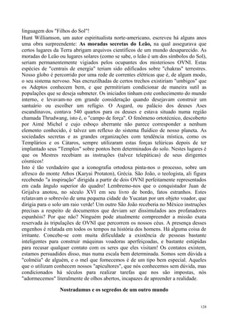 linguagem dos "Filhos do Sol"!
Hunt Williamson, um autor espiritualista norte-americano, escreveu há alguns anos
uma obra surpreendente: As moradas secretas do Leão, na qual assegurava que
certos lugares da Terra abrigam arquivos científicos de um mundo desaparecido. As
moradas do Leão ou lugares solares (como se sabe, o leão é um dos símbolos do Sol),
seriam permanentemente vigiados pelos ocupantes dos misteriosos OVNI. Estas
espécies de "centrais de energia" teriam sido edificados sobre "chakras" terrestres.
Nosso globo é percorrido por uma rede de correntes elétricas que é, de algum modo,
o seu sistema nervoso. Nas encruzilhadas de certos trechos existiriam "umbigos" que
os Adeptos conhecem bem, e que permitiriam condicionar de maneira sutil as
populações que se deseja submeter. Os iniciados tinham este conhecimento do mundo
interno, e levavam-no em grande consideração quando desejavam construir um
santuário ou escolher um refúgio. O Asgard, ou palácio dos deuses Ases
escandinavos, contava 540 quartos para os deuses e estava situado numa região
chamada Thrudwang, isto é, o "campo de força". O fenômeno ortotécnico, descoberto
por Aimé Michel e cujo esboço aberrante não parece corresponder a nenhum
elemento conhecido, é talvez um reflexo do sistema fluídico de nosso planeta. As
sociedades secretas e as grandes organizações com tendência mística, como os
Templários e os Cátaros, sempre utilizaram estas forças telúricas depois de ter
implantado seus "Templos" sobre pontos bem determinados do solo. Nestes lugares é
que os Mestres recebiam as instruções (talvez telepáticas) de seus dirigentes
cósmicos!
Isto é tão verdadeiro que a iconografia ortodoxa pinta-nos o processo, sobre um
afresco do monte Athos (Karyai Protaton), Grécia. São João, o teologista, ali figura
recebendo "a inspiração" dirigida a partir de dois OVNI perfeitamente representados
em cada ângulo superior do quadro! Lembremo-nos que o conquistador Juan de
Grijalva anotou, no século XVI em seu livro de bordo, fatos estranhos. Estes
relatavam o sobrevôo de uma pequena cidade do Yucatan por um objeto voador, que
dirigia para o solo um raio verde! Um outro São João receberia no México instruções
precisas a respeito de documentos que deviam ser dissimulados aos profanadores
espanhóis? Por que não? Ninguém pode atualmente compreender a missão exata
reservada às tripulações de OVNI que percorrem os nossos céus. A presença desses
engenhos é relatada em todos os tempos na história dos homens. Há alguma coisa de
irritante. Concebe-se com muita dificuldade a existência de pessoas bastante
inteligentes para construir máquinas voadoras aperfeiçoadas, e bastante estúpidas
para recusar qualquer contato com os seres que eles visitam! Os contatos existem,
estamos persuadidos disso, mas numa escala bem determinada. Somos sem dúvida a
"colméia" de alguém, e o mel que fornecemos é de um tipo bem especial. Aqueles
que o utilizam conhecem nossos "apicultores", que nós conhecemos sem dúvida, mas
condicionados há séculos para realizar tarefas que nos são impostas, nós
"adormecemos" literalmente de olhos abertos, incapazes de apreender a realidade.

                 Nostradamus e os segredos de um outro mundo


                                                                                 128
 