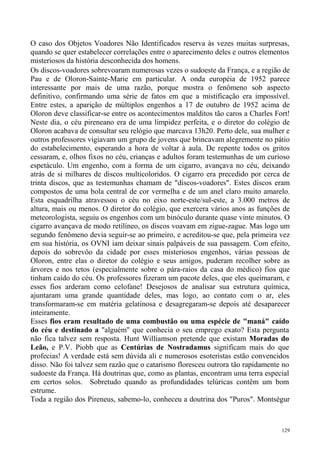 O caso dos Objetos Voadores Não Identificados reserva às vezes muitas surpresas,
quando se quer estabelecer correlações entre o aparecimento deles e outros elementos
misteriosos da história desconhecida dos homens.
Os discos-voadores sobrevoaram numerosas vezes o sudoeste da França, e a região de
Pau e de Oloron-Sainte-Marie em particular. A onda européia de 1952 parece
interessante por mais de uma razão, porque mostra o fenômeno sob aspecto
definitivo, confirmando uma série de fatos em que a mistificação era impossível.
Entre estes, a aparição de múltiplos engenhos a 17 de outubro de 1952 acima de
Oloron deve classificar-se entre os acontecimentos malditos tão caros a Charles Fort!
Neste dia, o céu pireneano era de uma limpidez perfeita, e o diretor do colégio de
Oloron acabava de consultar seu relógio que marcava 13h20. Perto dele, sua mulher e
outros professores vigiavam um grupo de jovens que brincavam alegremente no pátio
do estabelecimento, esperando a hora de voltar à aula. De repente todos os gritos
cessaram, e, olhos fixos no céu, crianças e adultos foram testemunhas de um curioso
espetáculo. Um engenho, com a forma de um cigarro, avançava no céu, deixando
atrás de si milhares de discos multicoloridos. O cigarro era precedido por cerca de
trinta discos, que as testemunhas chamam de "discos-voadores". Estes discos eram
compostos de uma bola central de cor vermelha e de um anel claro muito amarelo.
Esta esquadrilha atravessou o céu no eixo norte-este/sul-este, a 3.000 metros de
altura, mais ou menos. O diretor do colégio, que exercera vários anos as funções de
meteorologista, seguiu os engenhos com um binóculo durante quase vinte minutos. O
cigarro avançava de modo retilíneo, os discos voavam em zigue-zague. Mas logo um
segundo fenômeno devia seguir-se ao primeiro, e acreditou-se que, pela primeira vez
em sua história, os OVNI iam deixar sinais palpáveis de sua passagem. Com efeito,
depois do sobrevôo da cidade por esses misteriosos engenhos, várias pessoas de
Oloron, entre elas o diretor do colégio e seus amigos, puderam recolher sobre as
árvores e nos tetos (especialmente sobre o pára-raios da casa do médico) fios que
tinham caído do céu. Os professores fizeram um pacote deles, que eles queimaram, e
esses fios arderam como celofane! Desejosos de analisar sua estrutura química,
ajuntaram uma grande quantidade deles, mas logo, ao contato com o ar, eles
transformaram-se em matéria gelatinosa e desagregaram-se depois até desaparecer
inteiramente.
Esses fios eram resultado de uma combustão ou uma espécie de "maná" caído
do céu e destinado a "alguém" que conhecia o seu emprego exato? Esta pergunta
não fica talvez sem resposta. Hunt Williamson pretende que existam Moradas do
Leão, e P.V. Piobb que as Centúrias de Nostradamus significam mais do que
profecias! A verdade está sem dúvida ali e numerosos esoteristas estão convencidos
disso. Não foi talvez sem razão que o catarismo floresceu outrora tão rapidamente no
sudoeste da França. Há doutrinas que, como as plantas, encontram uma terra especial
em certos solos. Sobretudo quando as profundidades telúricas contêm um bom
estrume.
Toda a região dos Pireneus, sabemo-lo, conheceu a doutrina dos "Puros". Montségur



                                                                                  129
 
