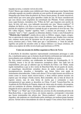 traçadas na terra, e somente visíveis de avião.
O prof. Mason, que estudou esses símbolos pré--Incas, imagina que essas figuras foram
colocadas segundo um modelo reduzido ou com auxílio de uma grade. As numerosas
fotografias que foram feitas da planície de Nazca fazem pensar, de modo irresistível,
numa baliza que serve para guiar aparelhos vindos do céu. Os Incas consideravam
que seus deuses eram originários da constelação das Plêiades. Foram certamente
esses super-homens, iniciadores dos "Filhos do Sol", que traçaram com auxílio de
laser, há dois mil anos, essa indicação necessária aos seus "discos-voadores"! O
altiplano da Bolívia e do Peru evoca um outro planeta. Tanto quanto em Marte, a
pressão do oxigênio é ali inferior à metade do que se apresenta ao nível do mar. Nas
três velhas línguas, "aranha" significa "ímã", e mesmo em provençal, o ferro é
chamado "aran" e "iran", segundo os diferentes dialetos. Como o nota Fulcanelli no
"Mistério das Catedrais", aranha diz-se entre os félibres: aragno, iragno, airagno.
Isto se aproxima do termo grego, ferro e ímã. Se sabemos que Ariadne tem a mesma
raiz, estamos muito perto de encontrar seu fio que guiava de um outro espaço as
naves cósmicas para a Terra. Onde quer que o encontremos, o "sinal da aranha"
significa um ponto de encontro entre as forças telúricas e as forças cósmicas, ele
indica essa espécie de trilho invisível pelo qual deslizam os OVNI.

         Como um enxame de abelhas saqueiam as flores da Terra

A descoberta de desenhos rupestres representando cosmonautas prossegue a cada
dia, e atualmente parece que os homens da pré-história estilizaram por toda parte em
nosso planeta essas entidades vindas de um mundo idêntico ao nosso.
Na Ásia central soviética, um colaborador do Instituto de Cristalografia, G. V.
Chiotskij, trouxe à luz do dia numerosos exemplares deles. Isto nada tem de
surpreendente, pois que já sabemos que na fronteira da China e do Tibete, numa
região montanhosa a que se dá o nome de Bian-Kar-Oula, há um quarto de século,
os arqueólogos descobriram estranhos discos de pedra recobertos de sinais
incompreensíveis, desenhos e hieróglifos, que foram feitos com ajuda de
instrumentos desconhecidos. Todos esses discos (716 ao todo) trazem um orifício ao
centro como os nossos atuais micros-sulcos, e deste orifício partem incisões em
espirais que vão atingir a borda externa. Bem entendido, não se trata de discos de
registro sonoro, mas de uma forma de escrita que é certamente a mais
incompreensível que jamais se descobriu na China. O prof. Tsoum-Oum-Nui, da
Academia de Pré-História de Pequim, depois de vários anos de estudo e de pesquisa,
está em condições de afirmar, atualmente, que as inscrições espiralóides narram a
chegada de naves espaciais nestas regiões, há doze mil anos...
Os "Dropa" e os "Ham" que vivem ainda nas cavernas de alta montanha próximo de
Bian-Kara-Oula, e cujo porte físico, em muitos aspectos, corresponde à descrição
que fazem testemunhas dos pilotos dos "discos-voadores", vistos perto de seus
engenhos, não puderam ser classificados pelos etnólogos em nenhum grupo humano
preciso. Seriam talvez descendentes de seres do espaço! Uma crônica local cheia de



                                                                                   13
 