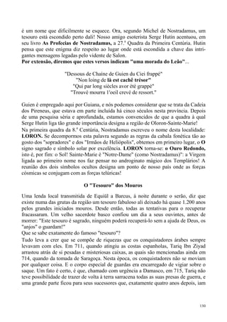 é um nome que dificilmente se esquece. Ora, segundo Michel de Nostradamus, um
tesouro está escondido perto dali! Nosso amigo esoterista Serge Hutin acentuou, em
seu livro As Profecias de Nostradamus, a 27.a Quadra da Primeira Centúria. Hutin
pensa que este enigma diz respeito ao lugar onde está escondida a chave das intri-
gantes mensagens legadas pelo vidente de Salon.
Por extensão, diremos que estes versos indicam "uma morada do Leão"...

                    "Dessous de Chaíne de Guien du Ciei frappé"
                        "Non loing de là est cachê trésor"
                       "Qui par long siècles avor été grappé"
                      "Trouvé mourra 1'oeil crevé de ressort."

Guien é empregado aqui por Guiana, e nós podemos considerar que se trata da Cadeia
dos Pireneus, que estava em parte incluída há cinco séculos nesta província. Depois
de uma pesquisa séria e aprofundada, estamos convencidos de que a quadra à qual
Serge Hutin liga tão grande importância designa a região de Oloron-Sainte-Marie!
Na primeira quadra da 8.a Centúria, Nostradamus escreveu o nome desta localidade:
LORON. Se decompormos esta palavra segundo as regras da cabala fonética tão ao
gosto dos "sopradores" e dos "Irmãos de Heliópolis", obtemos em primeiro lugar, o O
signo sagrado e símbolo solar por excelência. LORON torna-se: o Ouro Redondo,
isto é, por fim: o Sol! Sainte-Marie é "Notre-Dame" (como Nostradamus)": a Virgem
ligada ao primeiro nome nos faz pensar no androginato mágico dos Templários! A
reunião dos dois símbolos ocultos designa um ponto de nosso país onde as forças
cósmicas se conjugam com as forças telúricas!

                              O "Tesouro" dos Mouros
Uma lenda local transmitida de Equiül a Barcus, à noite durante o serão, diz que
existe numa das grutas da região um tesouro fabuloso ali deixado há quase 1.200 anos
pelos grandes iniciados mouros. Desde então, todas as tentativas para o recuperar
fracassaram. Um velho sacerdote basco confiou um dia a seus ouvintes, antes de
morrer: "Este tesouro é sagrado, ninguém poderá recuperá-lo sem a ajuda de Deus, os
"anjos" o guardam!"
Que se sabe exatamente do famoso "tesouro"?
Tudo leva a crer que se compõe de riquezas que os conquistadores árabes sempre
levavam com eles. Em 711, quando atingiu as costas espanholas, Tariq Ibn Ziyad
arrastou atrás de si pesadas e misteriosas caixas, as quais são mencionadas ainda em
714, quando da tomada de Saragoça. Nesta época, os conquistadores não se moviam
por qualquer coisa. E o corpo especial de guardas era encarregado de vigiar sobre o
saque. Um fato é certo, é que, chamado com urgência a Damasco, em 715, Tariq não
teve possibilidade de trazer de volta à terra sarracena todas as suas presas de guerra, e
uma grande parte ficou para seus sucessores que, exatamente quatro anos depois, iam



                                                                                      130
 