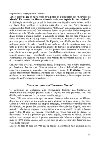 empreender a passagem dos Pireneus.
Diz-se também que os Sarracenos teriam sido os depositários dos "Segredos do
Mundo". E o tesouro dos Mouros não seria senão uma espécie de ciência infusa!
A civilização avançada que os califas impuseram na Espanha ainda bárbara, milita
em favor desta hipótese, e sentimos atrás dela o selo dos Nove Superiores
Desconhecidos. Qual seria o conteúdo desta "biblioteca" considerada então como o
mais precioso dos tesouros? Dois elementos devem ser guardados. Todos os segredos
da Natureza e da Ciência estariam revelados nestes livros, compreendidos aí os que
dizem respeito à energia nuclear e a conquista do espaço! Eis-nos bem próximos de
obras atribuídas aos Nove Superiores Desconhecidos. O tesouro dos Mouros seria,
pois esse poço de ciência universal. Na Espanha, sem dúvida, os Sarracenos não
puderam extrair dele todo o benefício, em razão da falta de matérias-primas. Mas
tanto do ponto de vista da arquitetura quanto do domínio da agricultura, fizeram o
que se chamaria hoje de milagres. Tudo isto poderia ainda pertencer ao domínio da
especulação pura, se o segundo elemento desta biblioteca não atraísse nossa atenção a
respeito daquele que é considerado como o maior profeta de todos os tempos:
Nostradamus, ou, segundo seu estado civil, Michel de Nostredame, nascido a 14 de
dezembro de 1503 em Saint-Rémy-de-Provence.
Ora, por volta de 1529, Nostradamus deixou Montpellier, seus estudos encerrados,
por Bordeaux. Percorreu os Pireneus antes de voltar a Salon-de-Provence onde
começou a escrever as predições, que tomaram o nome de Centúrias. Fernando
Sesma, presidente em Madri da Sociedade dos Amigos da Espanha, que fez também
profecias de uma exatidão notável, à imprensa madrilenha, afirma sempre que seus
amigos de Wolf 424 conhecem o futuro...

                  Muitos morreram pelo "Tesouro dos Mouros"
Os defensores do esoterismo que conseguiram descobrir nas Centúrias de
Nostradamus informações precisas sobre o segredo de suas profecias, são, sem
dúvida, mais numerosos do que se quer admitir, em geral.
Desde 1938, um radiestesista, que mal conhecia coisas sobre o tesouro de Oloron,
descobriu a presença de um monte de ouro, disse-se na época, numa gruta, entre
Oloron e Arette. Ele montou sua própria expedição, acompanhado de um perito em
dinamitação. As grutas das cercanias encheram-se de explosões. Depois, uma bela
manhã, o radiestesista despediu o seu assistente e meteu-se sozinho na galeria. Nunca
mais voltou. O caso foi bastante comentado na região para que as línguas se
desatassem: "Não é o primeiro que a terra engole, contaram os velhos. Existem
muitos como este que partem à procura do tesouro dos Mouros, e depois ninguém
mais os vê!" Fazendo contas, sabe-se que mais de vinte aventureiros deixaram suas
vidas nesta empresa!
Mas foi no mês de maio de 1946 que se realizou a expedição mais estranha, que a


                                                                                  131
 