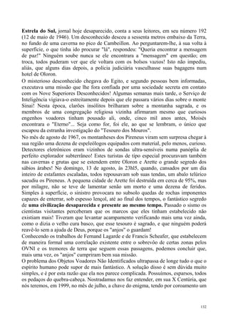 Estrela do Sul, jornal hoje desaparecido, conta a seus leitores, em seu número 192
(12 de maio de 1946). Um desconhecido desceu a sessenta metros embaixo da Terra,
no fundo de uma caverna no pico de Cambeillon. Ao perguntarem-lhe, à sua volta à
superfície, o que tinha ido procurar "lá", respondeu: "Queria encontrar a mensagem
de paz!" Ninguém soube nunca se ele encontrara a "mensagem" em questão; em
troca, todos puderam ver que ele voltara com os bolsos vazios! Isto não impediu,
aliás, que alguns dias depois, a polícia judiciária vasculhasse suas bagagens num
hotel de Oloron.
O misterioso desconhecido chegava do Egito, e segundo pessoas bem informadas,
executava uma missão que lhe fora confiada por uma sociedade secreta em contato
com os Nove Superiores Desconhecidos! Algumas semanas mais tarde, o Serviço de
Inteligência vigiava-o estreitamente depois que ele passara vários dias sobre o monte
Sinai! Nesta época, clarões insólitos brilharam sobre a montanha sagrada, e os
membros de uma congregação religiosa vizinha afirmaram mesmo que curiosos
engenhos voadores tinham pousado ali, onde, cinco mil anos antes, Moisés
encontrara o "Eterno"... Seja como for, foi ele, ao que se lembram, o único que
escapou da estranha investigação do "Tesouro dos Mouros".
No mês de agosto de 1967, os montanheses dos Pireneus viram sem surpresa chegar à
sua região uma dezena de espeleólogos equipados com material, pelo menos, curioso.
Detectores eletrônicos eram vizinhos de sondas ultra-sensíveis numa panóplia de
perfeito explorador subterrâneo! Estes turistas de tipo especial procuravam também
nas cavernas e grutas que se estendem entre Oloron e Arette o grande segredo dos
sábios árabes! No domingo, 13 de agosto, às 23hl5, quando, cansados por um dia
inteiro de estafantes escaladas, todos repousavam sob suas tendas, um abalo telúrico
sacudiu os Pireneus. A pequena cidade de Arette foi destruída em cerca de 95%, mas
por milagre, não se teve de lamentar senão um morto e uma dezena de feridos.
Simples à superfície, o sinistro provocara no subsolo quedas de rochas imponentes
capazes de enterrar, sob espesso lençol, até ao final dos tempos, o fantástico segredo
de uma civilização desaparecida e presente ao mesmo tempo. Passado o sismo os
cientistas visitantes perceberam que os marcos que eles tinham estabelecido não
existiam mais! Tiveram que levantar acampamento verificando mais uma vez ainda,
como o dizia o velho cura basco, que esse tesouro é sagrado, e que ninguém poderá
reavê-lo sem a ajuda de Deus, porque os "anjos" o guardam!
Conhecendo os trabalhos de Fernand Lagarde e de Francis Scheafer, que estabelecem
de maneira formal uma correlação existente entre o sobrevôo de certas zonas pelos
OVNI e os tremores de terra que seguem essas passagens, podemos concluir que,
mais uma vez, os "anjos" cumpriram bem sua missão.
O problema dos Objetos Voadores Não Identificados ultrapassa de longe tudo o que o
espírito humano pode supor de mais fantástico. A solução disso é sem dúvida muito
simples, e é por esta razão que ela nos parece complicada. Possuímos, esparsos, todos
os pedaços do quebra-cabeça. Nostradamus nos faz entender, em sua X Centúria, que
nós teremos, em 1999, no mês de julho, a chave do enigma, tendo por coroamento um


                                                                                   132
 