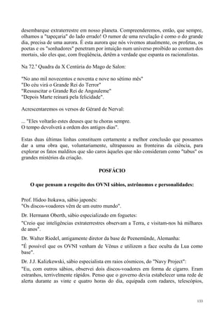 desembarque extraterrestre em nosso planeta. Compreenderemos, então, que sempre,
olhamos a "tapeçaria" do lado errado! O rumor de uma revelação é como o do grande
dia, precisa de uma aurora. É esta aurora que nós vivemos atualmente, os profetas, os
poetas e os "sonhadores" penetram por intuição num universo proibido ao comum dos
mortais, são eles que, com freqüência, detêm a verdade que espanta os racionalistas.

Na 72.a Quadra da X Centúria do Mago de Salon:

"No ano mil novecentos e noventa e nove no sétimo mês"
"Do céu virá o Grande Rei do Terror"
"Ressuscitar o Grande Rei de Angouleme"
"Depois Marte reinará pela felicidade".

Acrescentaremos os versos de Gérard de Nerval:

... "Eles voltarão estes deuses que tu choras sempre.
O tempo devolverá a ordem dos antigos dias".

Estas duas últimas linhas constituem certamente a melhor conclusão que possamos
dar a uma obra que, voluntariamente, ultrapassou as fronteiras da ciência, para
explorar os fatos malditos que são caros àqueles que não consideram como "tabus" os
grandes mistérios da criação.

                                     POSFÁCIO

    O que pensam a respeito dos OVNI sábios, astrônomos e personalidades:

Prof. Hidoo Itokawa, sábio japonês:
"Os discos-voadores vêm de um outro mundo".
Dr. Hermann Oberth, sábio especializado em foguetes:
"Creio que inteligências extraterrestres observam a Terra, e visitam-nos há milhares
de anos".
Dr. Walter Riedel, antigamente diretor da base de Peenemünde, Alemanha:
"É possível que os OVNI venham de Vênus e utilizem a face oculta da Lua como
base".
Dr. J.J. Kalizkewski, sábio especialista em raios cósmicos, do "Navy Project":
"Eu, com outros sábios, observei dois discos-voadores em forma de cigarro. Eram
estranhos, terrivelmente rápidos. Penso que o governo devia estabelecer uma rede de
alerta durante as vinte e quatro horas do dia, equipada com radares, telescópios,


                                                                                  133
 