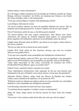 câmaras aéreas e outros instrumentos".
Dr. Carl Sagan, célebre astrônomo da Universidade da Califórnia, membro do "Space
Biology Advisory Committee", da NASA, da Academia das Ciências e do Comitê
das Forças Armadas, sobre a vida extraterrestre:
"Creio que existem Objetos Voadores Não Identificados (UFO)"
Louis Bréguet, fabricante de aviões:
"Os discos-voadores utilizam um meio de propulsão diferente dos nossos. Não há
nenhuma outra explicação possível: os discos-voadores vêm de um outro mundo".
Pierre Clostermann, piloto de caça, az da última guerra mundial:
"Os discos-voadores têm uma origem extraterrestre. Nem Russos nem Norte-
Americanos são capazes de construir máquinas desta espécie. As características
desses engenhos são nitidamente superiores às possibilidades atuais da ciência".
Capitão James Howard, piloto da BOAC, que observou um cigarro voador imenso e
dez discos-voadores:
"Devem ser tipos de naves aéreas de um outro mundo".
Capitão W.B. Nash, piloto da Pan American Airways, que com seu co-piloto
observou seis grandes discos:
"Creio que esses engenhos eram comandados por inteligências extraterrestres".
Capitão Richard Adickes, piloto da TWA, que, com sua tripulação e sete passageiros
observou um OVNI luminoso, que acompanhou seu aparelho, perto de South Bend:
"Antes desta observação eu não estava convencido da existência dos UFO’s
(Unidentified Flying Objects): agora, eu acredito neles!"
Gabriel Voisin, construtor francês e pioneiro da aviação:
"Estes exploradores extraterrestres estão separados de nós por uma barreira mais
intransponível do que o Himalaia: nosso atraso técnico e nossa mais alta ignorância".
Almirante Delmer Fahrnex, antigo chefe dos Mísseis da Marinha dos Estados
Unidos, numa conferência de imprensa a 16 de janeiro de 1957:
"Relatórios positivos indicam que objetos entram em nossa atmosfera em velocidades
fantásticas e são comandados por inteligências pensantes".
Lord Dowding, marechal-em-chefe da Força Aérea inglesa:
"A existência desses engenhos é evidente e aceito-os inteiramente".
Albert M. Chop, antigo diretor do Serviço Secreto da Força Aérea dos Estados
Unidos:
"Uma coisa é certa, estamos sendo observados, por seres que vêm do espaço".



                                                                                  134
 