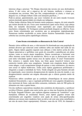 interesse chega a precisar: "Os Dropas desceram das nuvens em seus deslizadores
aéreos. E dez vezes, até o erguer-se do sol, homens, mulheres e crianças se
esconderam nas cavernas. Mas, por fim, compreenderam os sinais, e viram que,
daquela vez, os Dropas tinham vindo com intenções pacíficas..."
Pode-se pensar, aparentemente, que esses visitantes de um outro mundo tivessem
outrora mostrado agressividade em relação aos indígenas.
Velhas lendas chinesas falam de homens muito pequenos, magros, de rosto amarelo
que teriam descido do céu. Esses seres monstruosos (para nossa ótica), cuja cabeça
tinha um tamanho descomunal, eram suportados por corpos incrivelmente
macilentos e delgados. Os Terráqueos sentiam profundo desgosto ao olhá-los. Esses
seres foram exterminados por cavaleiros que os perseguiam impiedosamente.
Numerosas tumbas recobrindo os restos desses bizarros humanóides foram des-
cobertas nas cavernas pelos espeleólogos chineses.


         Como foram exterminados os dinossauros da Ásia Central

Durante vários milhões de anos, a vida terrestre foi dominada por uma população de
animais diversos que reinavam como senhores sobre um mundo mal saído de seu
parto. Alguns répteis gigantes erguiam suas cabeças a vinte metros acima do solo.
Alguns pareciam-se a golfinhos com goela de crocodilo e patrulhavam em pleno
oceano, como os nossos atuais torpedeiros. Outros escrutavam o horizonte com
olhos enormes como faróis de automóveis. Havia os que se deslocavam nos ares
com tanta velocidade quanto nossas aves de rapina atuais. O cruel Tiranossáurio
Rex semeava o espanto nesta fauna, sua fome quase insaciável tornava esse
carniceiro temido pelos seus congêneres. Armado com cinqüenta dentes afiados
como adagas, e cujo comprimento atingia de quinze a vinte centímetros, ele atacava
sem cessar os répteis herbívoros. Todos esses répteis gigantescos proliferaram e
chegaram a ocupar a totalidade da Terra. Tendo atingido um grau bastante elevado
de organização, esses monstros desapareceram de repente da cena do mundo, e seu
desaparecimento constitui um enigma obcecante que a ciência gostaria muito de
explicar.
Numerosos sábios acreditam que as condições climatológicas de nosso planeta
mudaram bruscamente, e que a vegetação preferida por esses gigantes desapareceu;
eles morreram de fome; cada um deles consumia, realmente, mais de 500 quilos de
alimentos em vinte e quatro horas...
Um dos melhores especialistas mundiais dos cemitérios de dinossauros, o professor
soviético Efremov, propõe uma outra teoria, que se situa nas fronteiras da ciência e
da ficção. Segundo Efremov, que explorou algumas centenas de "cemitérios" e que
manipulou milhares de ossamentas fósseis, estes répteis gigantes teriam sido
exterminados por engenhos voadores com ajuda de armas ultra-aperfeiçoadas
idênticas aos nossos mais modernos fuzis ou talvez até com uma arma semelhante a
um raio da morte (laser superpotente). Efremov, num dia de 1939, foi chamado a



                                                                                  14
 