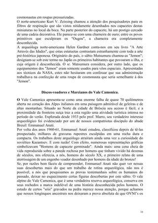cosmonautas em roupas pressurizadas.
O norte-americano Kurt V. Zeissing chamou a atenção dos pesquisadores para os
filtros de respiração que são vistos nitidamente desenhados nos capacetes destas
miniaturas no local da boca. Na parte posterior do capacete, há um postigo cercado
de uma cadeia decorativa. Ele parece-se com uma charneira de ouro; entre os povos
primitivos que esculpiram os "Ougou", a charneira era completamente
desconhecida.
A arqueóloga norte-americana Helen Gardner conta-nos em seu livro "A Arte
Através das Idades", que estas estatuetas contrastam estranhamente com toda a arte
pré-histórica japonesa. Originário do país, o sábio Mutsumura chamou-as "Jemon";
designam-se sob este termo no Japão os primeiros habitantes que povoaram a ilha, e
cuja origem é desconhecida. O sr. Matsumura considera, por outro lado, que os
equipamentos dos "Jemon" eram somente usados para vôos espaciais. Apresentadas
aos técnicos da NASA, estes não hesitaram em confessar que sua administração
trabalhava na confecção de uma roupa de cosmonauta que seria semelhante à dos
"Jemon".

                Discos-voadores e Marcianos do Vale Camonica.

O Vale Camonica apresenta-se como uma enorme falha de quase 70 quilômetros
aberta no coração dos Alpes italianos em uma paisagem admirável de geleiras e de
altas montanhas. Situado ao Norte da cidade de Bréscia seu acesso é fácil, e a
proximidade da fronteira suíça traz a esta região uma atividade turística intensa no
período do verão. Explorada desde 1933 pelo prof. Marro, seu verdadeiro interesse
arqueológico foi evidenciado por um de nossos compatriotas discípulo do abade
Breuil: Emmanuel Anati.
Por volta dos anos 1960-61, Emmanuel Anati estudou, classificou depois de tê-las
prospectado, milhares de gravuras rupestres esculpidas em uma rocha dura e
compacta. Os trabalhos deste arqueólogo atraíram ainda uma vez a curiosidade do
soviético Kazantsev. E com razão! Com efeito, numerosas representações gráficas
simbolizavam "Homens de capacete germinado". Ainda mais: uma cena cheia de
vida reproduzida sobre a parede rochosa por homens que tinham vivido há dezenas
de séculos, nos oferecia, a nós, homens do século XX, o primeiro relato de uma
aterrissagem de um engenho voador desenhado por homens da idade do bronze!
Se, por razões bem fáceis de compreender, Emmanuel Anati não quer ver nessas
suas descobertas mais do que um trabalho de rotina arqueológica, não nos é
possível, a nós que pesquisamos as provas testemunhais sobre os humanos do
passado, deixar no esquecimento certas figuras descobertas por este sábio. O vale
alpino do Vale Camonica, que é uma verdadeira reserva arqueológica, conserva em
seus rochedos a marca indelével de uma história desconhecida pelos homens. O
estudo de certos "sóis" gravados na pedra merece nossa atenção, porque achamos
que nossos longínquos ancestrais nos deixaram a prova absoluta de que OVNI’s os



                                                                                  16
 