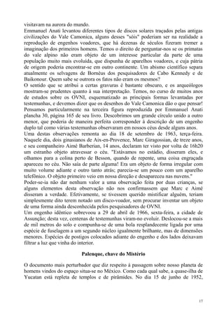 visitavam na aurora do mundo.
Emmanuel Anati levantou diferentes tipos de discos solares traçados pelas antigas
civilizações do Vale Camonica, alguns desses "sóis" poderiam ser na realidade a
reprodução de engenhos voadores, que há dezenas de séculos fizeram tremer a
imaginação dos primeiros homens. Temos o direito de perguntar-nos se os primatas
do vale alpino não eram objeto de um interesse particular da parte de uma
população muito mais evoluída, que dispunha de aparelhos voadores, e cuja pátria
de origem poderia encontrar-se em outro continente. Um abismo científico separa
atualmente os selvagens de Bornéus dos pesquisadores de Cabo Kennedy e de
Baikonour. Quem sabe se outrora os fatos não eram os mesmos?
O sentido que se atribui a certas gravuras é bastante obscuro, e os arqueólogos
mostram-se prudentes quanto à sua interpretação. Temos, no curso de muitos anos
de estudos sobre os OVNI, esquematizado as principais formas levantadas por
testemunhas, e devemos dizer que os desenhos do Vale Camonica dão o que pensar!
Pensamos particularmente na terceira figura reproduzida por Emmanuel Anati
plancha 30, página 165 de seu livro. Descobrimos um grande círculo unido a outro
menor, que poderia de maneira perfeita corresponder à descrição de um engenho
duplo tal como várias testemunhas observaram em nossos céus desde alguns anos.
Uma destas observações remonta ao dia 18 de setembro de 1963, terça-feira.
Naquele dia, dois ginasianos de Aix-en-Provence, Marc Giragossian, de treze anos,
e seu companheiro Aimé Barberian, 14 anos, declaram ter visto por volta de 16h20
um estranho objeto atravessar o céu. "Estávamos no estádio, disseram eles, e
olhamos para a colina perto de Besson, quando de repente, uma coisa engraçada
apareceu no céu. Não saía de parte alguma! Era um objeto de forma irregular com
muito volume adiante e outro tanto atrás; parecia-se um pouco com um aparelho
telefônico. O objeto primeiro veio em nossa direção e desapareceu nas nuvens."
Poder-se-ia não dar nenhum valor a uma observação feita por duas crianças, se
alguns elementos desta observação não nos confirmassem que Marc e Aimé
disseram a verdade. Efetivamente, se tivessem querido mistificar alguém, teriam
simplesmente dito terem notado um disco-voador, sem procurar inventar um objeto
de uma forma ainda desconhecida pelos pesquisadores de OVNI.
Um engenho idêntico sobrevoou a 29 de abril de 1966, sexta-feira, a cidade de
Assunção; desta vez, centenas de testemunhas viram-no evoluir. Deslocou-se a mais
de mil metros do solo e compunha-se de uma bola resplandecente ligada por uma
espécie de fuselagem a um segundo núcleo igualmente brilhante, mas de dimensões
menores. Espécies de postigos colocados adiante do engenho e dos lados deixavam
filtrar a luz que vinha do interior.

                          Palenque, chave do Mistério

O documento mais perturbador que diz respeito à passagem sobre nosso planeta de
homens vindos do espaço situa-se no México. Como cada qual sabe, a quase-ilha de
Yucatan está repleta de templos e de pirâmides. No dia 15 de junho de 1952,



                                                                               17
 