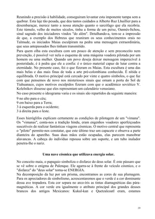 Reunindo a precisão à habilidade, conseguiram levantar esta imponente tampa sem a
quebrar. Esta laje tão pesada, que deu tantos cuidados a Alberto Ruz Lhuillier para a
desembaraçar, merece tanto a nossa atenção quanto o sarcófago que ela recobria.
Este túmulo, velho de muitos séculos, tinha a forma de um peixe, Oannés-Itchou,
sinal sagrado dos iniciadores vindos "do além". Detalhando-a, tem-se a impressão
de que, a exemplo dos Hebreus que reuniram os seus conhecimentos orais no
Talmude, os iniciados Maias esculpiram na pedra uma mensagem extraordinária,
que seus antepassados lhes tinham transmitido.
Para quem olha esta escultura com um pouco de atenção e sem preconceito nem
prevenção, é possível ver nela o esquema de uma máquina voadora pilotada por um
homem ou uma mulher. Quando um povo deseja deixar mensagem imperecível à
posteridade, é à pedra que ele a confia: é o único material capaz de lutar contra a
eternidade. No presente caso, foi o que fizeram os Maias. Esta escultura é uma das
mais belas e das mais finas de toda a arte pré-colombiana conhecida. É nítida e
equilibrada. O motivo principal está cercado por vinte e quatro símbolos, o que faz
com que pensemos de novo nos misteriosos sinais que ornam a porta do Sol de
Tiahuanaco, cujos motivos esculpidos fizeram com que o acadêmico soviético V.
Kolelnikov dissesse que eles representam um calendário venusiano.
No caso presente o ideograma varia e os sinais são repartidos da seguinte maneira:
9 no alto para o céu;
9 em baixo para a Terra;
3 à esquerda para o ocidente;
3 à direita para o leste.
Esses hieróglifos explicam certamente as condições de pilotagem de um "vimana".
Os "vimanas", conta-nos a tradição hindu, eram engenhos voadores aperfeiçoados
suscetíveis de realizar fantásticas viagens cósmicas. O motivo central que representa
o "piloto" permite-nos constatar, que este último traz um capacete e observa a parte
dianteira do aparelho. Suas duas mãos estão ocupadas, elas parecem manobrar
alavancas. A cabeça do indivíduo repousa sobre um suporte, e um tubo inalador
penetra-lhe o nariz.


                 Uma nave cósmica que utilizava energia solar.

No conceito maia, o papagaio simboliza o disfarce do deus solar. É este pássaro que
se vê sobre o enigma de Palenque. Ele agarra-se à frente do veículo cósmico, e o
"disfarce" do "deus solar" torna-se ENERGIA.
Na decomposição da luz por um prisma, encontramos as cores de sua plumagem.
Para os apreciadores de simbolismo, acrescentaremos que o verde é a cor dominante
dessa ave trepadora. Esta cor separa no arco-íris as tintas diamagnéticas das pára-
magnéticas. A cor verde era igualmente o atributo principal dos grandes deuses
brancos dos antigos Mexicanos: Kukul-kan e Quetzalcoatl eram, estamos



                                                                                   19
 