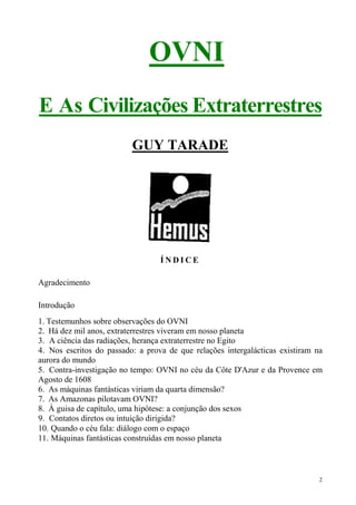 OVNI
E As Civilizações Extraterrestres
                          GUY TARADE




                                  ÍNDICE

Agradecimento

Introdução
1. Testemunhos sobre observações do OVNI
2. Há dez mil anos, extraterrestres viveram em nosso planeta
3. A ciência das radiações, herança extraterrestre no Egito
4. Nos escritos do passado: a prova de que relações intergalácticas existiram na
aurora do mundo
5. Contra-investigação no tempo: OVNI no céu da Côte D'Azur e da Provence em
Agosto de 1608
6. As máquinas fantásticas viriam da quarta dimensão?
7. As Amazonas pilotavam OVNI?
8. À guisa de capítulo, uma hipótese: a conjunção dos sexos
9. Contatos diretos ou intuição dirigida?
10. Quando o céu fala: diálogo com o espaço
11. Máquinas fantásticas construídas em nosso planeta



                                                                               2
 