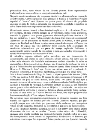 persuadidos disto, seres vindos de um distante planeta. Eram representados
tradicionalmente com os olhos e o umbigo incrustados de jade.
Na parte anterior do vimana, três receptores são visíveis, eles acumulam a emanação
do astro diurno. Outros captadores estão gravados à direita e à esquerda do veículo
espacial. O "motor" está disposto em quatro partes. O sistema de propulsão
encontra-se atrás do piloto, a arrancada está nitidamente assinalada e manifesta-se
sob a forma de chamas na parte traseira da nave voadora.
O continente sul-americano é o dos mistérios inexplicáveis. A civilização da Venta,
por exemplo, edificou outrora cabeças de 30 toneladas, numa região pantanosa,
semeada de gigantes; estas pedras gigantescas vinham de pedreiras situadas a 120
km dos santuários. O deus Tlaloc, protetor da chuva, traz óculos de cosmonauta!
Apraz-nos ver na plataforma de Monte--Alban, perto de Oaxaca, a irmã gêmea
daquela de Baalbeck no Líbano. As duas eram pistas de decolagem edificadas por
um povo do espaço que veio colonizar nosso planeta. Esta colonização do
continente sul-americano por um povo do espaço explicaria facilmente o
conhecimento super-avançado da elite azteca e maia, que calculou com precisão o
tempo do ano terrestre e o da rotação de Vênus.
O calendário sagrado utilizado pelos sacerdotes era um instrumento de
conhecimento, que apenas os sábios iniciados sabiam utilizar. Por outro lado, as
tribos mais afastadas da Amazônia conservaram, embora afastadas de todas as
civilizações, a lembrança de deuses brancos que trouxeram há milhares de anos a
paz e a felicidade sobre este continente. O erudito alemão Pierre Honoré vê no "O
Homem de Máscara de Jade" que dormia seu último sono sob a pirâmide de
Palenque, Viracocha, a divindade de pele branca, adorada por este antigo povo.
Sem o furor iconoclasta de Diego de Landa, o bispo espanhol do Yucatan (1549-
1579), que destruiu 5.000 ídolos, 15 pedras de altar gigantescas, 22 menores e 27
manuscritos em pele de cabra montes, assim como 197 outros de todo tipo e
tamanho, teríamos há muito tempo compreendido o sentido dos 360 hieróglifos que
adornam a pirâmide de Palenque. Saberíamos também as causas de um fenômeno
que se passou acima do barco de Juan de Grijalva, o conquistador; um objeto em
forma de estrela sobrevoou o seu navio, depois se afastou emitindo fogos e deteve-
se acima de uma aldeia do Yucatan. Durante três horas, este objeto projetou raios
luminosos em direção à Terra e depois desapareceu.
Os sacerdotes maias conservaram ciumentamente os elementos materiais que lhes
tinham sido legados em herança por seus Mestres Cósmicos. Quando, por pre-
monição, ou por uma outra fonte que ignoramos ainda, souberam que estrangeiros
viriam invadir sua pátria, destruíram ou esconderam o que havia de mais precioso.
O Codex Telleriano-Remensis descreve, no ano 4 calli (1509) uma imensa chama
elevando-se da terra até as estrelas. "Durante várias noites, diz Ixtlilxochilt,
apareceu uma grande claridade que nascia do horizonte oriental e subia até o céu.
De forma piramidal e com chamas, ela impressionou de tal modo o rei Texcoco, que
este último resolveu por fim às guerras." Esta explosão, pois que é preciso chamá-la



                                                                                  20
 