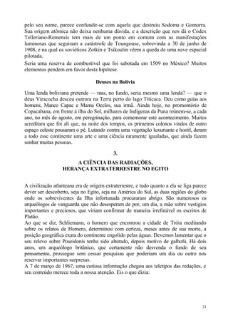 pelo seu nome, parece confundir-se com aquela que destruiu Sodoma e Gomorra.
Sua origem atômica não deixa nenhuma dúvida, e a descrição que nos dá o Codex
Telleriano-Remensis tem mais de um ponto em comum com as manifestações
luminosas que seguiram a catástrofe de Toungouse, sobrevinda a 30 de junho de
1908, e na qual os soviéticos Zotkin e Tsikoulin vêem a queda de uma nave espacial
pilotada.
Seria uma reserva de combustível que foi sabotada em 1509 no México? Muitos
elementos pendem em favor desta hipótese.

                                  Deuses na Bolívia

Uma lenda boliviana pretende — mas, no fundo, seria mesmo uma lenda? — que o
deus Viracocha desceu outrora na Terra perto do lago Titicaca. Deu como guias aos
homens, Manco Capac e Mama Occlos, sua irmã. Ainda hoje, no promontório de
Copacabana, em frente à ilha do Sol, milhares de Indígenas da Puna reúnem-se, a cada
ano, no mês de agosto, em peregrinação, para comemorar este acontecimento. Muitos
acreditam que foi ali que, na noite dos tempos, os primeiros colonos vindos de outro
espaço celeste pousaram o pé. Lutando contra uma vegetação luxuriante e hostil, deram
a todo esse continente uma arte e uma ciência raramente igualadas, que ainda fazem
sonhar muitas pessoas.

                                           3.
                      A CIÊNCIA DAS RADIAÇÕES,
                  HERANÇA EXTRATERRESTRE NO EGITO


A civilização atlanteana era de origem extraterrestre, e tudo quanto a ela se liga parece
dever ser descoberto, seja no Egito, seja na América do Sul, as duas regiões do globo
onde os sobreviventes da Ilha infortunada procuraram abrigo. São numerosos os
arqueólogos de vanguarda que não desesperam de por, um dia, a mão sobre vestígios
importantes e preciosos, que viriam confirmar de maneira irrefutável os escritos de
Platão.
Ao que se diz, Schliemann, o homem que encontrou a cidade de Tróia meditando
sobre os relatos de Homero, determinou com certeza, meses antes de sua morte, a
posição geográfica exata do continente engolido pelas águas. Devemos lamentar que o
seu relevo sobre Poseidonis tenha sido alterado, depois motivo de galhofa. Há dois
anos, um arqueólogo britânico, que certamente não desvenda o fundo de seu
pensamento, prossegue sem cessar pesquisas que poderiam um dia ou outro nos
reservar importantes surpresas.
A 7 de março de 1967, uma curiosa informação chegou aos teletipos das redações, e
seu conteúdo merece toda a nossa atenção. Eis o que dizia:




                                                                                       21
 