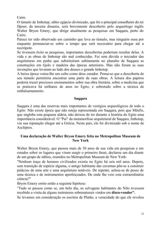 Cairo.
O túmulo de Imhotep, sábio egípcio divinizado, que foi o principal conselheiro do rei
Djeser, da terceira dinastia, será brevemente descoberto pelo arqueólogo inglês
Walter Bryon Emery, que dirige atualmente as pesquisas em Saqqara, perto do
Cairo.
Parece ter sido observado um caminho que leva ao túmulo, mas ninguém ousa por
enquanto pronunciar-se sobre o tempo que será necessário para chegar até a
necrópole.
Se tivessem êxito as pesquisas, importantes descobertas poderiam resultar delas. A
vida e as obras de Imhotep são mal conhecidas. Foi sem dúvida o iniciador das
arquiteturas em pedra que substituíram subitamente no planalto de Saqqara as
construções em tijolo e madeira das épocas anteriores. Mas não foram as suas
invenções que levaram ao lado dos deuses o grande Imhotep.
A baixa época votou-lhe um culto como deus curador. Pensa-se que a descoberta de
seu túmulo permitiria encontrar uma parte de suas obras. A leitura dos papiros
poderia trazer preciosos ensinamentos sobre sua obra literária, sobre a medicina que
se praticava há milhares de anos no Egito, e sobretudo sobre a técnica de
embalsamamento.

                                      Saqqara

Saqqara é uma das reservas mais importantes de vestígios arqueológicos de todo o
Egito. Não existe época que não esteja representada em Saqqara, pois que Mênfis,
que engloba esta pequena aldeia, não deixou de ter durante a história do Egito uma
importância considerável. O "Pai" da metamorfose arquitetural de Saqqara, Imhotep,
viu sua reputação chegar até a Grécia. Neste país, ele foi divinizado sob o nome de
Asclépios.

  Uma declaração de Walter Bryon Emery feita no Metropolitan Museum de
                               New York

Walter Bryon Emery, que passou mais de 30 anos de sua vida em pesquisas e em
estudos sobre os lugares que viram surgir o primeiro faraó, declarou um dia diante
de um grupo de sábios, reunidos no Metropolitan Museum de New York:
"Nenhum traço de homens civilizados existia no Egito há seis mil anos. Depois,
sem transição de espécie alguma, o antigo habitante das cavernas põe-se a construir
palácios de uma arte e uma arquitetura notáveis. De repente, achou-se de posse de
uma técnica e de instrumentos aperfeiçoados. De onde lhe veio esta extraordinária
ciência?"
Bryon Emery emite então a seguinte hipótese:
"Tudo se passou como se, um belo dia, os selvagens habitantes do Nilo tivessem
recebido a visita de alguns instrutores sobrenaturais vindos em disco-voador".
Se levamos em consideração os escritos de Platão, a veracidade do que ele revelou



                                                                                   22
 