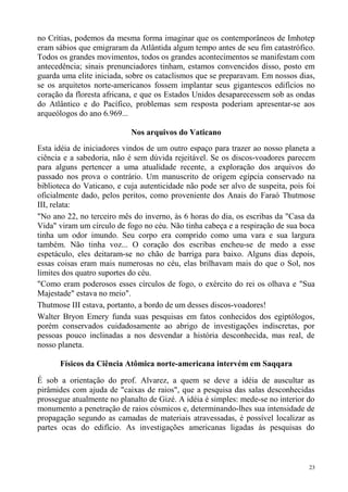 no Crítias, podemos da mesma forma imaginar que os contemporâneos de Imhotep
eram sábios que emigraram da Atlântida algum tempo antes de seu fim catastrófico.
Todos os grandes movimentos, todos os grandes acontecimentos se manifestam com
antecedência; sinais prenunciadores tinham, estamos convencidos disso, posto em
guarda uma elite iniciada, sobre os cataclismos que se preparavam. Em nossos dias,
se os arquitetos norte-americanos fossem implantar seus gigantescos edifícios no
coração da floresta africana, e que os Estados Unidos desaparecessem sob as ondas
do Atlântico e do Pacífico, problemas sem resposta poderiam apresentar-se aos
arqueólogos do ano 6.969...

                            Nos arquivos do Vaticano
Esta idéia de iniciadores vindos de um outro espaço para trazer ao nosso planeta a
ciência e a sabedoria, não é sem dúvida rejeitável. Se os discos-voadores parecem
para alguns pertencer a uma atualidade recente, a exploração dos arquivos do
passado nos prova o contrário. Um manuscrito de origem egípcia conservado na
biblioteca do Vaticano, e cuja autenticidade não pode ser alvo de suspeita, pois foi
oficialmente dado, pelos peritos, como proveniente dos Anais do Faraó Thutmose
III, relata:
"No ano 22, no terceiro mês do inverno, às 6 horas do dia, os escribas da "Casa da
Vida" viram um círculo de fogo no céu. Não tinha cabeça e a respiração de sua boca
tinha um odor imundo. Seu corpo era comprido como uma vara e sua largura
também. Não tinha voz... O coração dos escribas encheu-se de medo a esse
espetáculo, eles deitaram-se no chão de barriga para baixo. Alguns dias depois,
essas coisas eram mais numerosas no céu, elas brilhavam mais do que o Sol, nos
limites dos quatro suportes do céu.
"Como eram poderosos esses círculos de fogo, o exército do rei os olhava e "Sua
Majestade" estava no meio".
Thutmose III estava, portanto, a bordo de um desses discos-voadores!
Walter Bryon Emery funda suas pesquisas em fatos conhecidos dos egiptólogos,
porém conservados cuidadosamente ao abrigo de investigações indiscretas, por
pessoas pouco inclinadas a nos desvendar a história desconhecida, mas real, de
nosso planeta.

      Físicos da Ciência Atômica norte-americana intervém em Saqqara

É sob a orientação do prof. Alvarez, a quem se deve a idéia de auscultar as
pirâmides com ajuda de "caixas de raios", que a pesquisa das salas desconhecidas
prossegue atualmente no planalto de Gizé. A idéia é simples: mede-se no interior do
monumento a penetração de raios cósmicos e, determinando-lhes sua intensidade de
propagação segundo as camadas de materiais atravessadas, é possível localizar as
partes ocas do edifício. As investigações americanas ligadas às pesquisas do



                                                                                  23
 