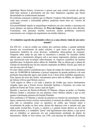 egiptólogo Bryon Emery, levam-nos a pensar que uma central secreta de sábios
tenta hoje arrancar à pré-história um dos mais fantásticos segredos que foram
dissimulados ao conhecimento humano.
Os cientistas começam a admitir que os Objetos Voadores Não Identificados, que há
vinte anos excitam a curiosidade pública, poderiam muito bem ser "vetores de
civilização".
Esta possibilidade impele os arqueólogos modernos em seus estudos; a presença em
nosso planeta, em épocas diferentes, do Povo do Espaço não deixa mais dúvidas.
Certamente, esta presença insólita resolveria muitos problemas insolúveis
concernentes aos vestígios de arquiteturas em moldes titânicos.


O verdadeiro segredo das pirâmides refere-se a uma ciência vinda de um outro
                                 mundo?

Em 820 d.C., a dar-se crédito aos relatos dos contistas árabes, a grande pirâmide
possuía seu revestimento de pedra calcária, o qual trazia em sua superfície
numerosos símbolos de cores diversas, verdadeiras obras-primas de conjunto.
Ninguém sabia então de que lado se encontrava a entrada. Os iniciados árabes
sabiam que o monumento abrigava sob a sua massa imponentes câmaras secretas
que encerravam uma revelação sobre-humana: os Arquivos científicos do homem
antediluviano, lá depostos pelos sábios da Atlântida. Não se afirma que a planta de
Chéops foi desenhada por um dos maiores inspirados da Bíblia: Enoch, que subiu ao
céu em um carro de fogo?...
Os mais sábios peritos consideram que o Egito do tempo dos faraós devia alimentar
mais de 10.000.000 de habitantes e possuir máquinas de grande potência e de uma
perfeição desconhecida agora, para poder levar a bom termo trabalhos gigantescos.
Esta riqueza da terra dos faraós, encontramos prova dela na Bíblia, no capítulo 13
do Gênese (10) no qual Moisés escreve:
"Loth ergueu os olhos e viu toda a planície do Jordão que estava inteiramente
irrigada, antes que o Eterno tivesse destruído Sodoma e Gomorra, era como um
jardim do Eterno até Tsoar, como o país do Egito".
Quando o sucessor de Harum-al-Rachid, El Mamun, chegou ao poder, os Grandes
Mestres Árabes o iniciaram em sua doutrina. Estes últimos sabiam a que se ater
quanto à destinação primeira da Grande Pirâmide.
Eles confiaram a El Mamun a missão de penetrar no interior do monumento. Nesta
época, numerosos textos escritos concernentes à estrutura do edifício existiam ainda,
pois não se entenderia como os operários do califa, que fizeram saltar o
revestimento de pedra na face norte, deram tão depressa com a entrada real, que
nada podia revelar-lhes. O grés, o calcário e o granito foram abertos ao nível da
sétima assentada, e a verdadeira "porta" está ligeiramente mais abaixo, o que prova
que os trabalhos se apoiavam em um conhecimento profundo da planta do
monumento. Malik al Aziz tentou, em 1196, com dezenas de milhares de homens



                                                                                   24
 