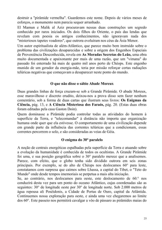 destruir a "pirâmide vermelha". Guardemos este nome. Depois de vários meses de
esforços, o monumento nem parecia sequer arranhado.
El Mamun e Malik al Aziz procuravam nessas duas construções um segredo
conhecido por raros iniciados. Os dois filhos do Oriente, o país das lendas que
revelam com poesia os antigos conhecimentos, não ignoravam nada dos
"misteriosos tapetes voadores", que outrora evoluíram nos céus da Ásia Menor.
Um autor espiritualista de além-Atlântico, que parece muito bem instruído sobre o
problema das civilizações desaparecidas e sobre a origem dos Engenhos Espaciais
de Proveniência Desconhecida, revela em As Moradas Secretas do Leão, uma obra
muito documentada e apaixonante por mais de uma razão, que um "vimana" do
passado foi enterrado há mais de quatro mil anos perto de Chéops. Este engenho
munido de um gerador da energia-mãe, teria por missão reforçar certas radiações
telúricas negativas que começavam a desaparecer neste ponto do mundo.

                     O que não disse o sábio Abade Moreux

Duas grandes linhas de força cruzam-se sob a Grande Pirâmide. O abade Moreux,
esse maravilhoso e discreto erudito, deixou-nos a prova disso sem fazer nenhum
comentário, sob a forma de duas cartas que ilustram seus livros: Os Enigmas da
Ciência, pág. 13, e A Ciência Misteriosa dos Faraós, pág. 20. (Estas duas obras
foram editadas pela casa Gaston Doin).
Quem dominasse a Pirâmide podia controlar todas as atividades do homem à
superfície da Terra, e "telecomandar" à distância não importa que organização
humana onde quer que ela estivesse. O comportamento de uma civilização depende
em grande parte da influência das correntes telúricas que a condicionam, essas
correntes percorrem o solo, e são consideradas as veias de Géia.

                            O enigma do 30° paralelo

A noção de centrais energéticas espalhadas pela superfície da Terra e atuando sobre
a evolução da humanidade é conhecida de todos os ocultistas. A Grande Pirâmide
foi uma, e sua posição geográfica sobre o 30° paralelo merece que a analisemos.
Parece, com efeito, que o globo tenha sido dividido outrora em seis zonas
principais. Por exemplo, se do alto de Chéops nos deslocamos 60° para leste,
constatamos com surpresa que caímos sobre Lhassa, a capital do Tibet, o "Teto do
Mundo" onde desde tempos imemoriais se perpetua a mais alta iniciação.
Se, ao contrário, nos deslocamos para oeste, este deslocamento de 60.° nos
conduzirá desta vez para um ponto do oceano Atlântico, cujas coordenadas são as
seguintes: 30° de longitude oeste por 30° de longitude norte. Sob 2.000 metros de
água repousa ali Poséidonis, a Cidade de Portas de Ouro, capital da Atlântida.
Continuemos nossa exploração para oeste, e ainda uma vez chegaremos ao limite
dos 60°. Este passeio nos permitirá cavalgar a vôo de pássaro as pirâmides maias do



                                                                                 25
 