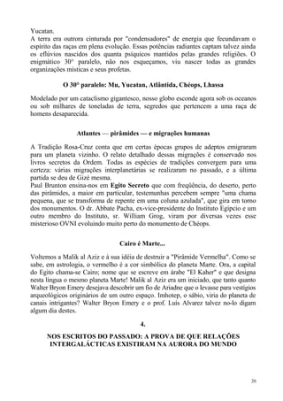 Yucatan.
A terra era outrora cinturada por "condensadores" de energia que fecundavam o
espírito das raças em plena evolução. Essas potências radiantes captam talvez ainda
os eflúvios nascidos dos quanta psíquicos mantidos pelas grandes religiões. O
enigmático 30° paralelo, não nos esqueçamos, viu nascer todas as grandes
organizações místicas e seus profetas.

            O 30° paralelo: Mu, Yucatan, Atlântida, Chéops, Lhassa

Modelado por um cataclismo gigantesco, nosso globo esconde agora sob os oceanos
ou sob milhares de toneladas de terra, segredos que pertencem a uma raça de
homens desaparecida.

                 Atlantes — pirâmides — e migrações humanas

A Tradição Rosa-Cruz conta que em certas épocas grupos de adeptos emigraram
para um planeta vizinho. O relato detalhado dessas migrações é conservado nos
livros secretos da Ordem. Todas as espécies de tradições convergem para uma
certeza: várias migrações interplanetárias se realizaram no passado, e a última
partida se deu de Gizé mesma.
Paul Brunton ensina-nos em Egito Secreto que com freqüência, do deserto, perto
das pirâmides, a maior em particular, testemunhas percebem sempre "uma chama
pequena, que se transforma de repente em uma coluna azulada", que gira em torno
dos monumentos. O dr. Abbate Pacha, ex-vice-presidente do Instituto Egípcio e um
outro membro do Instituto, sr. William Grog, viram por diversas vezes esse
misterioso OVNI evoluindo muito perto do monumento de Chéops.

                                 Cairo é Marte...
Voltemos a Malik al Aziz e à sua idéia de destruir a "Pirâmide Vermelha". Como se
sabe, em astrologia, o vermelho é a cor simbólica do planeta Marte. Ora, a capital
do Egito chama-se Cairo; nome que se escreve em árabe "El Kaher" e que designa
nesta língua o mesmo planeta Marte! Malik al Aziz era um iniciado, que tanto quanto
Walter Bryon Emery desejava descobrir um fio de Ariadne que o levasse para vestígios
arqueológicos originários de um outro espaço. Imhotep, o sábio, viria do planeta de
canais intrigantes? Walter Bryon Emery e o prof. Luís Alvarez talvez no-lo digam
algum dia destes.

                                         4.
      NOS ESCRITOS DO PASSADO: A PROVA DE QUE RELAÇÕES
       INTERGALÁCTICAS EXISTIRAM NA AURORA DO MUNDO




                                                                                  26
 