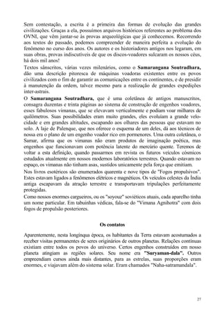 Sem contestação, a escrita é a primeira das formas de evolução das grandes
civilizações. Graças a ela, possuímos arquivos históricos referentes ao problema dos
OVNI, que vêm juntar-se às provas arqueológicas que já conhecemos. Recorrendo
aos textos do passado, podemos compreender de maneira perfeita a evolução do
fenômeno no curso dos anos. Os autores e os historiadores antigos nos legaram, em
suas obras, provas indiscutíveis de que os discos-voadores sulcaram os nossos céus,
há dois mil anos!
Textos sânscritos, várias vezes milenários, como o Samarangana Soutradhara,
dão uma descrição pitoresca de máquinas voadoras existentes entre os povos
civilizados com o fim de garantir as comunicações entre os continentes, e de presidir
à manutenção da ordem, talvez mesmo para a realização de grandes expedições
inter-astrais.
O Samarangana Soutradhara, que é uma coletânea de antigos manuscritos,
consagra duzentas e trinta páginas ao sistema de construção de engenhos voadores,
esses fabulosos vimanas, que se elevavam verticalmente e podiam voar milhares de
quilômetros. Suas possibilidades eram muito grandes, eles evoluíam a grande velo-
cidade e em grandes altitudes, escapando aos olhares das pessoas que estavam no
solo. A laje de Palenque, que nos oferece o esquema de um deles, dá aos técnicos de
nossa era o plano de um engenho voador rico em pormenores. Uma outra coletânea, o
Samar, afirma que os vimanas não eram produtos de imaginação poética, mas
engenhos que funcionavam com potência latente do mercúrio quente. Teremos de
voltar a esta definição, quando passarmos em revista os futuros veículos cósmicos
estudados atualmente em nossos modernos laboratórios terrestres. Quando estavam no
espaço, os vimanas não tinham asas, sustidos unicamente pela força que emitiam.
Nos livros esotéricos são enumerados quarenta e nove tipos de "Fogos propulsivos".
Estes estavam ligados a fenômenos elétricos e magnéticos. Os veículos celestes da Índia
antiga escapavam da atração terrestre e transportavam tripulações perfeitamente
protegidas.
Como nossos enormes cargueiros, ou os "soyouz" soviéticos atuais, cada aparelho tinha
um nome particular. Em tabuinhas védicas, fala-se do "Vimana Agnihotra" com dois
fogos de propulsão posteriores.


                                     Os contatos
Aparentemente, nesta longínqua época, os habitantes da Terra estavam acostumados a
receber visitas permanentes de seres originários de outros planetas. Relações contínuas
existiam entre todos os povos do universo. Certos engenhos construídos em nosso
planeta atingiam as regiões solares. Seu nome era "Suryaman-dala". Outros
empreendiam cursos ainda mais distantes, para as estrelas, suas proporções eram
enormes, e viajavam além do sistema solar. Eram chamados "Naha-satramandala".




                                                                                     27
 