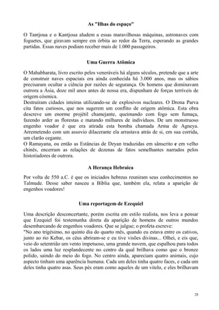 As "Ilhas do espaço"

O Tantjoua e o Kantjoua aludem a essas maravilhosas máquinas, astronaves com
foguetes, que giravam sempre em órbita ao redor da Terra, esperando as grandes
partidas. Essas naves podiam receber mais de 1.000 passageiros.


                              Uma Guerra Atômica

O Mahabharata, livro escrito pelos veneráveis há alguns séculos, pretende que a arte
de construir naves espaciais era ainda conhecida há 3.000 anos, mas os sábios
precisaram ocultar a ciência por razões de segurança. Os homens que dominavam
outrora a Ásia, doze mil anos antes de nossa era, dispunham de forças terríveis de
origem cósmica.
Destruíram cidades inteiras utilizando-se de explosivos nucleares. O Drona Parva
cita fatos curiosos, que nos sugerem um conflito de origem atômica. Esta obra
descreve um enorme projétil chamejante, queimando com fogo sem fumaça,
fazendo arder as florestas e matando milhares de indivíduos. De um monstruoso
engenho voador é que era atirada esta bomba chamada Arma de Agneya.
Arremetendo com um assovio dilacerante ela arrastava atrás de si, em sua corrida,
um clarão cegante.
O Ramayana, ou então as Estâncias de Dzyan traduzidas em sânscrito e em velho
chinês, encerram as relações de dezenas de fatos semelhantes narrados pelos
historiadores de outrora.

                              A Herança Hebraica
Por volta de 550 a.C. é que os iniciados hebreus reuniram seus conhecimentos no
Talmude. Desse saber nasceu a Bíblia que, também ela, relata a aparição de
engenhos voadores!

                          Uma reportagem de Ezequiel

Uma descrição desconcertante, porém escrita em estilo realista, nos leva a pensar
que Ezequiel foi testemunha direta da aparição de homens de outros mundos
desembarcando de engenhos voadores. Que se julgue; o profeta escreve:
"No ano trigésimo, no quinto dia do quarto mês, quando eu estava entre os cativos,
junto ao rio Kebar, os céus abriram-se e eu tive visões divinas... Olhei, e eis que,
veio do setentrião um vento impetuoso, uma grande nuvem, que espalhou para todos
os lados uma luz resplandecente no centro da qual brilhava como que o bronze
polido, saindo do meio do fogo. No centro ainda, apareciam quatro animais, cujo
aspecto tinham uma aparência humana. Cada um deles tinha quatro faces, e cada um
deles tinha quatro asas. Seus pés eram como aqueles de um vitelo, e eles brilhavam




                                                                                  28
 