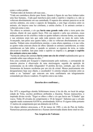 como o cobre polido.
"Tinham mãos de homens sob suas asas...
"Cada um caminhava direito para frente. Quanto à figura de sua face tinham todos
uma face humana... Cada qual marchava para onde o espírito o impelia a ir, não se
voltavam absolutamente em sua caminhada. O aspecto dos animais parecia-se ao de
carvões ardentes, era como o aspecto de lâmpadas, e este fogo circulava entre os
animais, ele lançava uma luz cintilante, e emitia clarões. E os animais corriam e
voltavam como o raio.
"Eu olhava os animais, e eis que havia uma grande roda sobre a terra perto dos
animais, diante de suas quatro faces. Pelo seu aspecto e pela sua estrutura, essas
rodas pareciam ser de crisólita e todas as quatro tinham a mesma forma, seu aspecto
e sua estrutura eram tais que cada roda parecia estar no meio de outra roda.
Avançando, iam pelos seus quatro lados, e não se voltavam absolutamente em sua
marcha. Tinham uma circunferência enorme, e uma altura espantosa, e à sua volta,
as quatro rodas estavam cheias de olhos. Quando os animais caminhavam, as rodas
caminhavam ao lado deles, e quando os animais se erguiam da terra, as rodas
elevavam-se também. Iam para onde o espírito os impelia a ir, porque o espírito
dos animais estava nas rodas.
"Acima da cabeça dos animais havia como um céu de cristal resplandecente que se
estendia sobre suas cabeças no alto..."
Esta cena contada por Ezequiel é impressionante pelo realismo, e corresponde de
maneira precisa à observação de uma aterrissagem, seguida da aparição de
cosmonautas ou de robôs teleguiados! O profeta diz-nos, contudo, que eles têm
fisionomias de homens recobertas por um céu de cristal. Menos poeticamente nós
designaríamos hoje esse objeto, o escafandro! A estreita relação existente entre as
rodas e os "animais" que estavam em terra confirmaria um teleguiamento
comandado por discos-voadores. O espírito estava nas rodas.

                           Zacarias deve confirmar...



Em 1873 o arqueólogo alemão Schleimann trouxe à luz do dia, no local da antiga
cidade de Tróia, escritos proféticos atribuídos a Zacarias. Nesses manuscritos, o
inspirado divino revela: "Ergui os olhos e olhei e eis que havia um "Cilindro" que
voava. Tinha 20 côvados de comprimento e 10 de largura". Sabemos que o côvado
sagrado mede exatamente 0,6350 m, arredondando, 0,64 m. O cigarro tinha portanto
13 metros de comprimento por um diâmetro de 6,50 m.
Um objeto idêntico atravessou, a 29 de março de 1905, o céu do País de Galles.
Numerosas pessoas perceberam-no e ficaram aterrorizadas diante deste sinal no céu.

                           Nos Arquivos do Vaticano




                                                                                 29
 