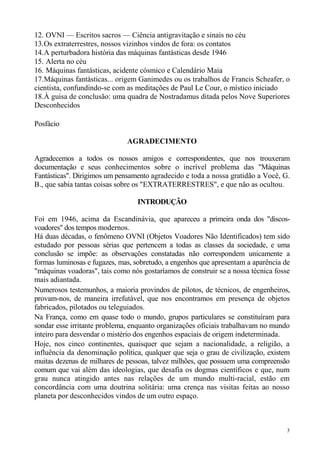 12. OVNI — Escritos sacros — Ciência antigravitação e sinais no céu
13. Os extraterrestres, nossos vizinhos vindos de fora: os contatos
14. A perturbadora história das máquinas fantásticas desde 1946
15. Alerta no céu
16. Máquinas fantásticas, acidente cósmico e Calendário Maia
17. Máquinas fantásticas... origem Ganimedes ou os trabalhos de Francis Scheafer, o
cientista, confundindo-se com as meditações de Paul Le Cour, o místico iniciado
18.À guisa de conclusão: uma quadra de Nostradamus ditada pelos Nove Superiores
Desconhecidos

Posfácio

                              AGRADECIMENTO

Agradecemos a todos os nossos amigos e correspondentes, que nos trouxeram
documentação e seus conhecimentos sobre o incrível problema das "Máquinas
Fantásticas". Dirigimos um pensamento agradecido e toda a nossa gratidão a Você, G.
B., que sabia tantas coisas sobre os "EXTRATERRESTRES", e que não as ocultou.

                                 INTRODUÇÃO

Foi em 1946, acima da Escandinávia, que apareceu a primeira onda dos "discos-
voadores" dos tempos modernos.
Há duas décadas, o fenômeno OVNI (Objetos Voadores Não Identificados) tem sido
estudado por pessoas sérias que pertencem a todas as classes da sociedade, e uma
conclusão se impõe: as observações constatadas não correspondem unicamente a
formas luminosas e fugazes, mas, sobretudo, a engenhos que apresentam a aparência de
"máquinas voadoras", tais como nós gostaríamos de construir se a nossa técnica fosse
mais adiantada.
Numerosos testemunhos, a maioria provindos de pilotos, de técnicos, de engenheiros,
provam-nos, de maneira irrefutável, que nos encontramos em presença de objetos
fabricados, pilotados ou teleguiados.
Na França, como em quase todo o mundo, grupos particulares se constituíram para
sondar esse irritante problema, enquanto organizações oficiais trabalhavam no mundo
inteiro para desvendar o mistério dos engenhos espaciais de origem indeterminada.
Hoje, nos cinco continentes, quaisquer que sejam a nacionalidade, a religião, a
influência da denominação política, qualquer que seja o grau de civilização, existem
muitas dezenas de milhares de pessoas, talvez milhões, que possuem uma compreensão
comum que vai além das ideologias, que desafia os dogmas científicos e que, num
grau nunca atingido antes nas relações de um mundo multi-racial, estão em
concordância com uma doutrina solitária: uma crença nas visitas feitas ao nosso
planeta por desconhecidos vindos de um outro espaço.



                                                                                   3
 