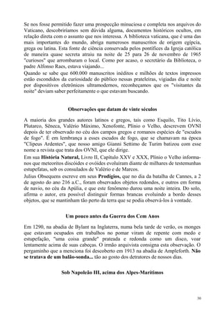 Se nos fosse permitido fazer uma prospecção minuciosa e completa nos arquivos do
Vaticano, descobriríamos sem dúvida alguma, documentos históricos ocultos, em
relação direta com o assunto que nos interessa. A biblioteca vaticana, que é uma das
mais importantes do mundo, abriga numerosos manuscritos de origem egípcia,
grega ou latina. Esta fonte de ciência conservada pelos pontífices da Igreja católica
de maneira quase secreta atraiu na noite de 25 para 26 de novembro de 1965
"curiosos" que arrombaram o local. Como por acaso, o secretário da Biblioteca, o
padre Alfonso Raes, estava viajando...
Quando se sabe que 600.000 manuscritos inéditos e milhões de textos impressos
estão escondidos da curiosidade do público nessas prateleiras, vigiadas dia e noite
por dispositivos eletrônicos ultramodernos, reconheçamos que os "visitantes da
noite" deviam saber perfeitamente o que estavam buscando.


                     Observações que datam de vinte séculos

A maioria dos grandes autores latinos e gregos, tais como Esquilo, Tito Lívio,
Plutarco, Sêneca, Valério Máximo, Xenofonte, Plínio o Velho, descrevem OVNI
depois de ter observado no céu dos campos gregos e romanos espécies de "escudos
de fogo". É em lembrança a esses escudos de fogo, que se chamavam na época
"Clipeus Ardentes", que nosso amigo Gianni Settimo de Turim batizou com esse
nome a revista que trata dos OVNI, que ele dirige.
Em sua História Natural, Livro II, Capítulo XXV e XXX, Plínio o Velho informa-
nos que meteoritos discóides e ovóides evoluíram diante de milhares de testemunhas
estupefatas, sob os consulados de Valério e de Marcos.
Julius Obsequens escreve em seus Prodígios, que no dia da batalha de Cannes, a 2
de agosto do ano 216 a.C., foram observados objetos redondos, e outros em forma
de navio, no céu da Apúlia, e que este fenômeno durou uma noite inteira. Do solo,
afirma o autor, era possível distinguir formas brancas evoluindo a bordo desses
objetos, que se mantinham tão perto da terra que se podia observá-los à vontade.


                    Um pouco antes da Guerra dos Cem Anos

Em 1290, na abadia de Bylant na Inglaterra, numa bela tarde de verão, os monges
que estavam ocupados em trabalhos no pomar viram de repente com medo e
estupefação, "uma coisa grande" prateada e redonda como um disco, voar
lentamente acima de suas cabeças. O irmão arquivista consigna esta observação. O
pergaminho que a menciona foi descoberto em 1913 na abadia de Ampleforth. Não
se tratava de um balão-sonda... tão ao gosto dos detratores de nossos dias.

                  Sob Napoleão III, acima dos Alpes-Marítimos



                                                                                   30
 