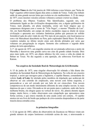 O London Times do dia 9 de janeiro de 1866 informa a seus leitores, que "bolas de
fogo" cegantes sobrevoaram alguns dias antes a cidade de Vence. Todas elas tinham
saído de uma grande nuvem lenta que evoluía no céu mediterrâneo. A 23 de março
de 1877, esses mesmos veículos celestes voltaram a semear o terror na cidade.
O problema dos Objetos Voadores Não Identificados, segundo nós, está
intimamente ligado ao das civilizações desaparecidas; ora, a alguns quilômetros de
Vence, num planalto, em plena montanha, existe um local mágico que os
camponeses designam com o nome de "Vila Negra", e mesmo "Planalto da Lua".
Ali, em Saint-Barnabé, um campo de ídolos esculpidos ergue-se diante de nossa
civilização e apresenta aos visitantes fantásticas pedras que parecem ter sofrido
formidável ação de calor vindo do céu! Por mais de um aspecto, este local parece-se
com o de Marcahuasi descoberto no Peru, pelo explorador Daniel Ruzo. Os discos-
voadores notados no último século eram sem dúvida pilotados por seres que
voltaram cm peregrinação às origens. Somente eles conhecem o segredo deste
pedaço de terra apocalíptica.
A 1º. de agosto de 1871, um engenho enorme de cor prateada sobrevoou o porto de
Marselha e descreveu uma grande curva nos céus da grande cidade fociana. Dois
anos mais tarde, em 1873, um objeto idêntico fez três vezes a volta da cidade de
Bohan no Texas. No dia seguinte a esta aparição, ele sobrevoou Fort-Scott no
Kansas.


      Nos arquivos da Sociedade Real de Meteorologia da Grã-Bretanha

A 15 de junho de 1873, uma singular observação foi relatada a lida diante dos
membros da Sociedade Real de Meteorologia da Inglaterra. Na volta de um cruzeiro
tropical, e assim que navegava para a Inglaterra, o capitão Banner, comandante do
veleiro Lady of Lake foi alertado pelos membros da tripulação que acabavam de
observar no céu colorido do crepúsculo, uma nuvem com forma esquisita, e
parecendo-se a um sol cercado por um halo de cor cinza-claro. Esta nuvem
comportava-se de um modo inteiramente diferente de uma simples nuvem. Ia mais
depressa do que o vento. Elevando-se de um ponto para o sudoeste, onde não havia
nenhuma bruma, ela chegou quase na vertical do navio. Ali, planou durante algum
tempo, muito breve, e todos observaram com estupefação que apresentava uma
forma curiosa, e que estava munida de uma cauda como um cometa... O capitão
anotou em seu livro de bordo que pedaços de cirro-cumulus desprendiam-se da parte
traseira dessa estranha coisa.

                            As primeiras fotografias

A 12 de agosto de 1883, sábios do observatório de Zacatecas no México viram um
grande número de corpos luminosos evoluindo acima do mar, e atravessando o



                                                                                 31
 