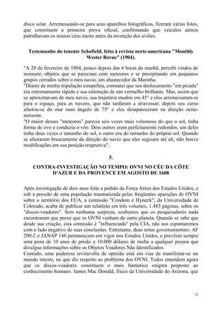 disco solar. Arremessando-se para seus aparelhos fotográficos, fizeram várias fotos,
que constituem a primeira prova oficial, confirmando que veículos aéreos
patrulhavam os nossos céus muito antes da invenção dos aviões.

  Testemunho do tenente Schofield, feito à revista norte-americana "Monthly
                          Wester Revue" (1904).

"A 28 de fevereiro de 1904, pouco depois das 6 horas da manhã, percebi vindos de
noroeste, objetos que se pareciam com meteoros e se precipitando em pequenos
grupos cerrados sobre o meu navio, um abastecedor da Marinha.
"Diante de minha tripulação estupefata, constatei que seu deslocamento "em picada"
era extremamente rápido e sua coloração de um vermelho brilhante. Mas, assim que
se aproximavam de meu navio, sua trajetória mudou em 45° e eles arremessaram-se
para o espaço, para as nuvens, que não tardaram a atravessar; depois seu curso
afastou-se do mar num ângulo de 75° e eles desapareceram na direção oeste-
noroeste.
"O maior desses "meteoros" parecia seis vezes mais volumoso do que o sol, tinha
forma de ovo e conduzia o vôo. Dois outros eram perfeitamente redondos, um deles
tinha duas vezes o tamanho do sol, o outro era do tamanho do próprio sol. Quando
se afastaram bruscamente da direção do navio que eles seguiam até ali, não houve
modificações em sua posição respectiva".

                                         5.
    CONTRA-INVESTIGAÇÃO NO TEMPO: OVNI NO CÉU DA CÔTE
         D'AZUR E DA PROVENCE EM AGOSTO DE 1608

Após investigação de dois anos feita a pedido da Força Aérea dos Estados Unidos, e
sob a pressão de uma população traumatizada pelas freqüentes aparições de OVNI
sobre o território dos EUA, a comissão "Condom e Hyneck", da Universidade de
Colorado, acaba de publicar um relatório em três volumes, 1.485 páginas, sobre os
"discos-voadores". Sem nenhuma surpresa, soubemos que os pesquisadores nada
encontraram que prove que os OVNI venham de outro planeta. Quando se sabe que
desde sua criação, esta comissão é "influenciada" pela CIA, não nos espantaremos
com o lado negativo de suas conclusões. Entretanto, duas notas governamentais: AF
200-2 e JANAP 146 permanecem em vigor nos Estados Unidos, e prevêem sempre
uma pena de 10 anos de prisão e 10.000 dólares de multa a qualquer pessoa que
divulgue informações sobre os Objetos Voadores Não Identificados.
Contudo, uma poderosa reviravolta de opinião está em vias de manifestar-se no
mundo inteiro, no que diz respeito ao problema dos OVNI. Todos entendem agora
que os discos-voadores constituem o mais fantástico enigma proposto ao
conhecimento humano. James Mac Donald, físico da Universidade do Arizona, que



                                                                                  32
 