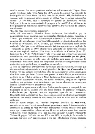 estudou durante dez meses processos conhecidos sob o nome de "Projeto Livro
Azul", recolhidos pela Força Aérea dos EUA, acaba de concluir: "A comissão de
investigação da Força Aérea dos EUA não deixou, desde 1953, de dissimular a
verdade, tanto em relação à ciência quanto ao público "que reclamava informações
exatas". De seu lado, após a nomeação do general da Aeronáutica Anatoly
Stoltyerov à frente de uma comissão de pesquisa sobre os OVNI, os sábios sovié-
ticos parecem ter banido para sempre de seu cérebro a frase do herói de Tchekov,
que afirmava:
"Isto não pode ser, porque isto jamais foi".
Aliás, foi pelo estudo histórico desses fenômenos desconhecidos que os
pesquisadores russos iniciaram suas investigações. Depois de Agrest, Kazantsev e
Zaitsev, que trouxeram uma documentação substancial a esta nova forma de
pesquisa, são agora homens como Vassili Kouprevitch, presidente da Academia das
Ciências de Bielorússia, ou A. Zolotov, que entram oficialmente neste campo
declarado "tabu" por certos sábios ocidentais. Zolotov, que estudou a explosão da
Toungouska de junho de 1908, afirma: "Esta catástrofe tem parâmetros idênticos
aos de uma explosão nuclear!" Um relato da Academia de Ciências (Tomo 72,
fascículos IV e V de 1967) declara: "Tudo leva a crer que se tratava de engenho
desconhecido, nave proveniente de um outro planeta e conduzida por um piloto,
pois que ele executou no solo, antes de explodir, uma curva de centenas de
quilômetros". Uma curva assim tão complicada caracterizava inegavelmente coisa
muito diversa da queda de um corpo celeste na atmosfera.
A idéia de ingerências extraterrestres esporádicas em nosso planeta, de seres que
efetuam missões determinadas é a mais plausível. O Livro dos Condenados de
Charles Fort deu a alguns especialistas a idéia de reconsiderar os textos antigos, para
tirar deles dados preciosos. O Avesta dos persas, os Vedas hindus, os manuscritos
do Egito ou do Tibet, o Antigo e o Novo Testamento foram passados pelo crivo.
Todos esses documentos revelam, sob forma metafórica, dragões ou serpentes
voadoras, que produzem sons espantosos e que lançam chamas, ou mensageiros
celestes fazendo evoluções em carros de fogo.
Compreende-se agora, esses prodigiosos fenômenos são apenas a transposição, em
linguagem da época, daquilo que em nossa maneira de expressar corriqueira,
traduziríamos por foguetes, reatores, engenhos espaciais ou cosmonautas.
Realmente, para identificar um fato, é necessário possuir um objeto de comparação
conhecido, ora nossos ancestrais não conheciam nem o avião nem os satélites
artificiais.
Uma de nossas amigas, sra. Yasmine Desportes, jornalista do Nice-Matin,
comunicou-nos amavelmente o resultado de pesquisas pessoais feitas nos arquivos
amarelados da cidade de Nice. Os velhos manuscritos são uma mina de ouro para
quem aprecia consultá-los, a busca da sra. Desportes vai provar-nos isto, suas in-
vestigações foram frutuosas, pelo que podemos apreciar. Scaliero (Manuscrito
Volume II, página 397) diz que em 957 e em 1139, a população foi tomada de
comoção por "dois sóis" que percorriam o céu. Em 1147, foi uma cruz que apareceu



                                                                                     33
 