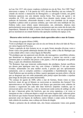 na Lua. Em 1217, três cruzes voadoras evoluíram no céu de Nice. Em 1309 "fogo"
atravessou o espaço. A 5 de janeiro de 1433, diz-nos Bonifacy em seu volume IV,
citando ele mesmo o manuscrito de Demagistris e o advogado Cristini, um globo
luminoso apareceu nos ares durante muitas horas. Nos meses de agosto e de
setembro de 1743, um estranho cometa ficou durante muito tempo visível no
sudoeste do horizonte, oferecendo durante a noite viva claridade cor de sangue.
Espalhou o pânico entre as pessoas crédulas, que viam nele uma maldição do céu.
Embora todos esses relatos sejam interessantes, um, entretanto, chamou mais
particularmente nossa atenção, porque os pormenores que nos conta são da mais alta
importância. Datando de 1608, e escrito em francês arcaico, traz aos pesquisadores
provas inestimáveis no estudo histórico das aparições insólitas do espaço; ei-lo.

 Discurso sobre terríveis e espantosos sinais aparecidos sobre o mar de Gennes

"No começo de agosto último (1608).
"Com os prodígios do sangue que caiu no céu em forma de chuva do lado de Nice e
em vários lugares da Provence.
"Junto a aparição de dois homens no ar, os quais foram atacados diversas vezes e
foram vistos com grande admiração durante três dias, sobre a ilha de Martégue que
é uma cidade sobre o mar a cinco léguas de Marselha.
"Os prodígios que nos aparecem sem dúvida, são mensageiros e postilhões celestes,
que denunciam as desgraças que devem acontecer, e parece um convite a que
corramos para os remédios das preces e dos jejuns, a fim de apaziguar este grande
Deus, o qual, nós ofendemos diariamente.
"Os Romanos logo que tomavam conhecimento dos prodígios, faziam sacrifícios
aos deuses para apaziguar suas iras, com vítimas e idolatria, E nós que somos
Cristãos, alimentados em uma melhor escola, é preciso que nos apresentemos
santamente, com os corações contritos e arrependidos e humildemente rogar ao
Todo-Poderoso que nos perdoe as faltas e querer apaziguar sua justa cólera: a fim de
que as desgraças que nos estão preparadas pela justiça sejam desviadas e expulsas
para longe de nós pela sua santa misericórdia.
"No começo de agosto de 1608, sobre o mar de Germes, foram vistos os mais
horríveis sinais de que já falaram ou escreveram as memórias dos homens! Uns
apresentavam-se em figuras humanas com braços que pareciam estar cobertos de
escamas e seguravam em cada mão duas horríveis serpentes voadoras, que se
enroscavam pelos seus braços, e não se mostravam senão acima do umbigo no alto
do mar e lançavam gritos tão horríveis, que era coisa espantosa, e às vezes se
imergiam no mar, e tornavam depois a surgir em outros lugares dali, soltavam gritos
tão temíveis que muitos ficaram doentes do medo que sentiram deles, eles viam que
pareciam estar em figuras de mulheres; outros tinham o corpo como de homens,
todo coberto de escamas, mas a cabeça em forma de dragão.
"Desde o primeiro dia do referido mês, eles foram comumente vistos com grande



                                                                                  34
 