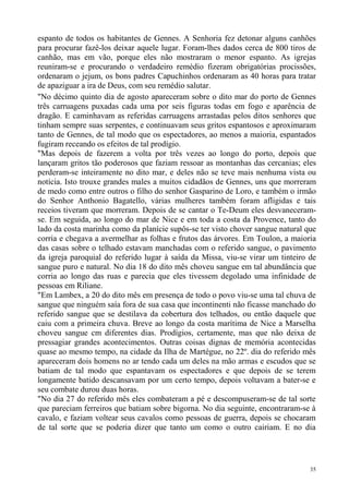 espanto de todos os habitantes de Gennes. A Senhoria fez detonar alguns canhões
para procurar fazê-los deixar aquele lugar. Foram-lhes dados cerca de 800 tiros de
canhão, mas em vão, porque eles não mostraram o menor espanto. As igrejas
reuniram-se e procurando o verdadeiro remédio fizeram obrigatórias procissões,
ordenaram o jejum, os bons padres Capuchinhos ordenaram as 40 horas para tratar
de apaziguar a ira de Deus, com seu remédio salutar.
"No décimo quinto dia de agosto apareceram sobre o dito mar do porto de Gennes
três carruagens puxadas cada uma por seis figuras todas em fogo e aparência de
dragão. E caminhavam as referidas carruagens arrastadas pelos ditos senhores que
tinham sempre suas serpentes, e continuavam seus gritos espantosos e aproximaram
tanto de Gennes, de tal modo que os espectadores, ao menos a maioria, espantados
fugiram receando os efeitos de tal prodígio.
"Mas depois de fazerem a volta por três vezes ao longo do porto, depois que
lançaram gritos tão poderosos que faziam ressoar as montanhas das cercanias; eles
perderam-se inteiramente no dito mar, e deles não se teve mais nenhuma vista ou
notícia. Isto trouxe grandes males a muitos cidadãos de Gennes, uns que morreram
de medo como entre outros o filho do senhor Gasparino de Loro, e também o irmão
do Senhor Anthonio Bagatello, várias mulheres também foram afligidas e tais
receios tiveram que morreram. Depois de se cantar o Te-Deum eles desvaneceram-
se. Em seguida, ao longo do mar de Nice e em toda a costa da Provence, tanto do
lado da costa marinha como da planície supôs-se ter visto chover sangue natural que
corria e chegava a avermelhar as folhas e frutos das árvores. Em Toulon, a maioria
das casas sobre o telhado estavam manchadas com o referido sangue, o pavimento
da igreja paroquial do referido lugar à saída da Missa, viu-se virar um tinteiro de
sangue puro e natural. No dia 18 do dito mês choveu sangue em tal abundância que
corria ao longo das ruas e parecia que eles tivessem degolado uma infinidade de
pessoas em Riliane.
"Em Lambex, a 20 do dito mês em presença de todo o povo viu-se uma tal chuva de
sangue que ninguém saía fora de sua casa que incontinenti não ficasse manchado do
referido sangue que se destilava da cobertura dos telhados, ou então daquele que
caiu com a primeira chuva. Breve ao longo da costa marítima de Nice a Marselha
choveu sangue cm diferentes dias. Prodígios, certamente, mas que não deixa de
pressagiar grandes acontecimentos. Outras coisas dignas de memória acontecidas
quase ao mesmo tempo, na cidade da Ilha de Martégue, no 22º. dia do referido mês
apareceram dois homens no ar tendo cada um deles na mão armas e escudos que se
batiam de tal modo que espantavam os espectadores e que depois de se terem
longamente batido descansavam por um certo tempo, depois voltavam a bater-se e
seu combate durou duas horas.
"No dia 27 do referido mês eles combateram a pé e descompuseram-se de tal sorte
que pareciam ferreiros que batiam sobre bigorna. No dia seguinte, encontraram-se à
cavalo, e faziam voltear seus cavalos como pessoas de guerra, depois se chocaram
de tal sorte que se poderia dizer que tanto um como o outro cairiam. E no dia




                                                                                 35
 