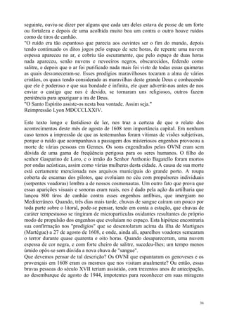 seguinte, ouviu-se dizer por alguns que cada um deles estava de posse de um forte
ou fortaleza e depois de uma acolhida muito boa um contra o outro houve ruídos
como de tiros de canhão.
"O ruído era tão espantoso que parecia aos ouvintes ser o fim do mundo, depois
tendo continuado os ditos jogos pelo espaço de sete horas, de repente uma nuvem
espessa apareceu no ar, e cobriu tão escuramente, que pelo espaço de duas horas
nada apareceu, senão nuvens e nevoeiros negros, obscurecidos, fedendo como
salitre, e depois que o ar foi purificado nada mais foi visto de todas essas quimeras
as quais desvaneceram-se. Esses prodígios maravilhosos tocaram a alma de vários
cristãos, os quais tendo considerado as maravilhas deste grande Deus e conhecendo
que ele é poderoso e que sua bondade é infinita, ele quer advertir-nos antes de nos
enviar o castigo que nos é devido, se tornaram uns religiosos, outros fazem
penitência para apaziguar a ira de Deus.
"O Santo Espírito assiste-os nesta boa vontade. Assim seja."
Reimpressão Lyon MDCCCLXXIV.

Este texto longo e fastidioso de ler, nos traz a certeza de que o relato dos
acontecimentos deste mês de agosto de 1608 tem importância capital. Em nenhum
caso temos a impressão de que as testemunhas foram vítimas de visões subjetivas,
porque o ruído que acompanhava a passagem dos misteriosos engenhos provocou a
morte de várias pessoas em Gennes. Os sons engendrados pelos OVNI eram sem
dúvida de uma gama de freqüência perigosa para os seres humanos. O filho do
senhor Gasparino de Loro, e o irmão do Senhor Anthonio Bagatello foram mortos
por ondas acústicas, assim como várias mulheres desta cidade. A causa de sua morte
está certamente mencionada nos arquivos municipais do grande porto. A roupa
coberta de escamas dos pilotos, que evoluíam no céu com propulsores individuais
(serpentes voadoras) lembra a de nossos cosmonautas. Um outro fato que prova que
essas aparições visuais e sonoras eram reais, nos é dado pela ação da artilharia que
lançou 800 tiros de canhão contra esses engenhos anfíbios, que imergiam no
Mediterrâneo. Quando, três dias mais tarde, chuvas de sangue caíram um pouco por
toda parte sobre o litoral, pode-se pensar, tendo em conta a estação, que chuvas de
caráter tempestuoso se tingiram de micropartículas oxidantes resultantes do próprio
modo de propulsão dos engenhos que evoluíam no espaço. Esta hipótese encontraria
sua confirmação nos "prodígios" que se desenrolaram acima da ilha de Martigues
(Martégue) a 27 de agosto de 1608, e onde, ainda ali, aparelhos voadores semearam
o terror durante quase quarenta e oito horas. Quando desapareceram, uma nuvem
espessa de cor negra, e com forte cheiro de salitre, sucedeu-lhes; um tempo menos
úmido opôs-se sem dúvida a nova chuva de "sangue".
Que devemos pensar de tal descrição? Os OVNI que espantaram os genoveses e os
provençais em 1608 eram os mesmos que nos visitam atualmente? Ou então, essas
bravas pessoas do século XVII teriam assistido, com trezentos anos de antecipação,
ao desembarque de agosto de 1944, impotentes para reconhecer em suas miragens




                                                                                   36
 