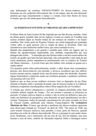 uma deformação do contínuo ESPAÇO-TEMPO! Os discos-voadores, esses
fantasmas do céu, poderiam efetivamente não vir do espaço, mas de uma dimensão
paralela que rege conjuntamente o espaço e o tempo, esses dois fatores de nossa
evolução, que nos são ainda quase desconhecidos.

                                          6.
    AS MÁQUINAS FANTÁSTICAS VIRIAM DA QUARTA DIMENSÃO?

O último filme de Jean Cocteau foi-lhe inspirado por um fato deveras estranho. Antes
da última guerra mundial, duas jovens inglesas viveram no castelo de Versalhes uma
curiosa aventura digna ao mesmo tempo de um romance de mistério e de ficção-
científica. Elas viram, perto do Pequeno Trianon, um curral margeado por gramados
verdes sobre os quais pessoas com as roupas da época se divertiam. Entre eles
encontrava-se uma lindíssima mulher loura, que estava sentada na erva.
Quando elas perguntaram a um guarda o caminho para voltar aos lugares que as
tinham tão agradavelmente surpreendido, este, aturdido, respondeu-lhes que essa
paisagem não existia. . . "A descrição que elas fizeram então a um dos conservadores do
castelo, do quadro que tanto haviam apreciado, não correspondia a mais nada do que
existe atualmente, porém enquadrava-se perfeitamente com os cenários do Trianon
sob Maria Antonieta... A jovem loura que elas tinham visto sentada na grama era a
rainha mártir!
Um pequeno ponto tinha particularmente atraído o olhar dessas duas encantadoras
pessoas, elas descreveram-no com precisão, e deveu-se reconhecer que este edifício
existira mesmo outrora, naquele local, mas há muito tempo fora destruído. Somente
alguns historiadores conheciam ainda sua existência passada, e puderam confirmar
sua presença sob Luís XVI.
Supôs-se que as duas jovens mulheres tivessem visto os figurantes de um filme,
fazendo evoluções sobre o gramado do prado, mas foi preciso render-se à evidência:
nenhuma companhia cinematográfica rodava filme naquele dia em Versalhes!
A solução que restava ultrapassava o racional: as imagens percebidas pelas duas
visitantes tinham surgido do Tempo... Por um instante o passado se encaixara no
presente. O tempo estira-se depois se contrai e não se torna em definitivo, para nós,
senão um fenômeno de perspectiva; uma dimensão na qual aprenderemos um dia a
circular. Fantasmas vindos do passado, encontramo-los em outro exemplo no livro
de Vincent Gaddis, publicado pela Edições França-Império: Os verdadeiros
Mistérios do Mar. O autor, que aborda o problema dos discos-voadores apresenta
uma observação relatada no "Coronet" de abril de 1943: "No início de 1940, um
certo tenente Grayson realizava uma patrulha, à noite, perto de Douvres, quando
percebeu um avião de silhueta desconhecida. Pôs-se a persegui-lo sem poder alcan-
çá-lo, finalmente, viu-o claramente sob um raio de lua. Era um biplano, suas asas
traziam a cruz de ferro, símbolo da Alemanha imperial. Sobre a fuselagem estava



                                                                                     37
 