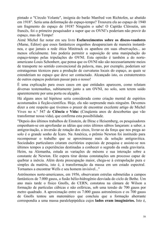 pintado o "Círculo Volante", insígnia do barão Manfred von Richtofen, az abatido
em 1918". Seria uma deformação do espaço-tempo? Trouxera ela ao espaço de 1940
um fragmento do espaço de 1918? Ninguém o sabe! O Capitão Cléroutin, um
francês, foi o primeiro pesquisador a supor que os OVNI’s poderiam não provir do
espaço, mas do Tempo!
Aimé Michel faz notar em seu livro Esclarecimentos sobre os discos-voadores
(Mame, Editor) que esses fantásticos engenhos desapareciam de maneira instantâ-
nea, e que jamais a rede ótica Minitrack os apanhou em suas observações... ao
menos oficialmente. Isto poderia permitir a suposição de uma manipulação do
espaço-tempo pelas tripulações do OVNI. Esta opinião é também a do norte-
americano Louis Schonherr, que pensa que os OVNI não são necessariamente meios
de transporte no sentido convencional da palavra, mas, por exemplo, poderiam ser
estratagemas técnicos para a produção de curvaturas locais do espaço, as quais se
estenderiam no espaço que deve ser contactado. Alcançado isto, os extraterrestres
de outros espaços poderiam passar para o nosso!
É uma explicação para esses casos em que entidades aparecem, como relatam
diversas testemunhas, subitamente junto a um OVNI, no solo, sem terem saído
aparentemente por uma porta ou alçapão.
Há alguns anos tal hipótese seria considerada como criação mental de espíritos
acostumados à ficção-científica. Hoje, ela não surpreende mais ninguém. Devemos
dizer a este respeito que tivemos o prazer de encontrar excelente artigo de Michel
Vives no n.° 547 de Ciência e Vida: (Cinqüenta anos de descobertas que vão
transformar nossa vida), que confirma esta possibilidade.
"Depois dos últimos trabalhos de Einstein, de Dirac e Heisemberg, os pesquisadores
empenham-se em aprofundar as idéias que estes últimos sábios lançaram: a saber, a
antigravitação, a inversão de rotação dos eixos, livrar-se da força que nos prega ao
solo é o grande sonho de Ícaro. Na América, o prêmio Newton foi instituído para
recompensar o trabalho que se aproximasse mais da solução antigravítica.
Sociedades particulares criaram escritórios especiais de pesquisa e assiste-se nos
últimos tempos a experiências destinadas a conhecer o segredo da onda gravitaria.
Heim, na Alemanha, estuda as variações de mésons e sua interação sobre a
constante de Newton. Ele espera tirar destas constatações um processo capaz de
quebrar a inércia. Além desta preocupação maior, chega-se à extrapolação pura e
simples da matéria, isto é, à transformação da massa em um estado espectral.
Tornamos a encontrar Wells e seu homem invisível..."
Astrônomos norte-americanos, em 1956, observaram estrelas submetidas a campos
fantásticos de 7.000 gauss, a fusão hélio-hidrogênio desviada do ciclo de Bethe. Um
ano mais tarde o físico Gnolls, do CERN, constatou na câmara de Wilson a
formação de partículas cúbicas e não esféricas, sob uma tensão de 700 gauss por
metro quadrado. A aproximação entre os 7.000 gauss astronômicos e os 700 gauss
de Gnolls tentou um matemático que concluiu que a formação aberrante
correspondia a uma massa paralelepipédica cujos lados eram imaginários. Isto é,



                                                                                  38
 
