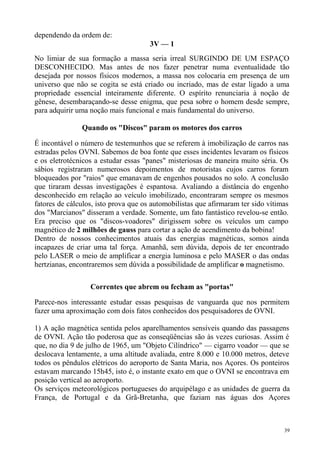 dependendo da ordem de:
                                      3V — 1
No limiar de sua formação a massa seria irreal SURGINDO DE UM ESPAÇO
DESCONHECIDO. Mas antes de nos fazer penetrar numa eventualidade tão
desejada por nossos físicos modernos, a massa nos colocaria em presença de um
universo que não se cogita se está criado ou incriado, mas de estar ligado a uma
propriedade essencial inteiramente diferente. O espírito renunciaria à noção de
gênese, desembaraçando-se desse enigma, que pesa sobre o homem desde sempre,
para adquirir uma noção mais funcional e mais fundamental do universo.

               Quando os "Discos" param os motores dos carros

É incontável o número de testemunhos que se referem à imobilização de carros nas
estradas pelos OVNI. Sabemos de boa fonte que esses incidentes levaram os físicos
e os eletrotécnicos a estudar essas "panes" misteriosas de maneira muito séria. Os
sábios registraram numerosos depoimentos de motoristas cujos carros foram
bloqueados por "raios" que emanavam de engenhos pousados no solo. A conclusão
que tiraram dessas investigações é espantosa. Avaliando a distância do engenho
desconhecido em relação ao veículo imobilizado, encontraram sempre os mesmos
fatores de cálculos, isto prova que os automobilistas que afirmaram ter sido vítimas
dos "Marcianos" disseram a verdade. Somente, um fato fantástico revelou-se então.
Era preciso que os "discos-voadores" dirigissem sobre os veículos um campo
magnético de 2 milhões de gauss para cortar a ação de acendimento da bobina!
Dentro de nossos conhecimentos atuais das energias magnéticas, somos ainda
incapazes de criar uma tal força. Amanhã, sem dúvida, depois de ter encontrado
pelo LASER o meio de amplificar a energia luminosa e pelo MASER o das ondas
hertzianas, encontraremos sem dúvida a possibilidade de amplificar o magnetismo.

                  Correntes que abrem ou fecham as "portas"

Parece-nos interessante estudar essas pesquisas de vanguarda que nos permitem
fazer uma aproximação com dois fatos conhecidos dos pesquisadores de OVNI.

1) A ação magnética sentida pelos aparelhamentos sensíveis quando das passagens
de OVNI. Ação tão poderosa que as conseqüências são às vezes curiosas. Assim é
que, no dia 9 de julho de 1965, um "Objeto Cilíndrico" — cigarro voador — que se
deslocava lentamente, a uma altitude avaliada, entre 8.000 e 10.000 metros, deteve
todos os pêndulos elétricos do aeroporto de Santa Maria, nos Açores. Os ponteiros
estavam marcando 15h45, isto é, o instante exato em que o OVNI se encontrava em
posição vertical ao aeroporto.
Os serviços meteorológicos portugueses do arquipélago e as unidades de guerra da
França, de Portugal e da Grã-Bretanha, que faziam nas águas dos Açores



                                                                                  39
 