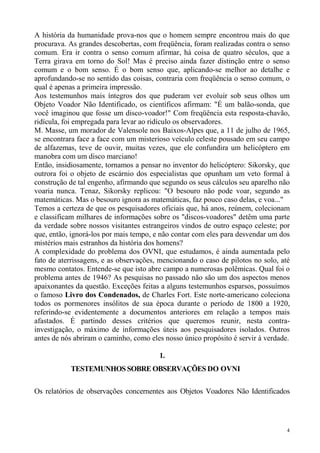 A história da humanidade prova-nos que o homem sempre encontrou mais do que
procurava. As grandes descobertas, com freqüência, foram realizadas contra o senso
comum. Era ir contra o senso comum afirmar, há coisa de quatro séculos, que a
Terra girava em torno do Sol! Mas é preciso ainda fazer distinção entre o senso
comum e o bom senso. É o bom senso que, aplicando-se melhor ao detalhe e
aprofundando-se no sentido das coisas, contraria com freqüência o senso comum, o
qual é apenas a primeira impressão.
Aos testemunhos mais íntegros dos que puderam ver evoluir sob seus olhos um
Objeto Voador Não Identificado, os científicos afirmam: "É um balão-sonda, que
você imaginou que fosse um disco-voador!" Com freqüência esta resposta-chavão,
ridícula, foi empregada para levar ao ridículo os observadores.
M. Masse, um morador de Valensole nos Baixos-Alpes que, a 11 de julho de 1965,
se encontrara face a face com um misterioso veículo celeste pousado em seu campo
de alfazemas, teve de ouvir, muitas vezes, que ele confundira um helicóptero em
manobra com um disco marciano!
Então, insidiosamente, tornamos a pensar no inventor do helicóptero: Sikorsky, que
outrora foi o objeto de escárnio dos especialistas que opunham um veto formal à
construção de tal engenho, afirmando que segundo os seus cálculos seu aparelho não
voaria nunca. Tenaz, Sikorsky replicou: "O besouro não pode voar, segundo as
matemáticas. Mas o besouro ignora as matemáticas, faz pouco caso delas, e voa..."
Temos a certeza de que os pesquisadores oficiais que, há anos, reúnem, colecionam
e classificam milhares de informações sobre os "discos-voadores" detêm uma parte
da verdade sobre nossos visitantes estrangeiros vindos de outro espaço celeste; por
que, então, ignorá-los por mais tempo, e não contar com eles para desvendar um dos
mistérios mais estranhos da história dos homens?
A complexidade do problema dos OVNI, que estudamos, é ainda aumentada pelo
fato de aterrissagens, e as observações, mencionando o caso de pilotos no solo, até
mesmo contatos. Entende-se que isto abre campo a numerosas polêmicas. Qual foi o
problema antes de 1946? As pesquisas no passado não são um dos aspectos menos
apaixonantes da questão. Exceções feitas a alguns testemunhos esparsos, possuímos
o famoso Livro dos Condenados, de Charles Fort. Este norte-americano coleciona
todos os pormenores insólitos de sua época durante o período de 1800 a 1920,
referindo-se evidentemente a documentos anteriores em relação a tempos mais
afastados. É partindo desses critérios que queremos reunir, nesta contra-
investigação, o máximo de informações úteis aos pesquisadores isolados. Outros
antes de nós abriram o caminho, como eles nosso único propósito é servir à verdade.

                                        1.
           TESTEMUNHOS SOBRE OBSERVAÇÕES DO OVNI

Os relatórios de observações concernentes aos Objetos Voadores Não Identificados




                                                                                  4
 